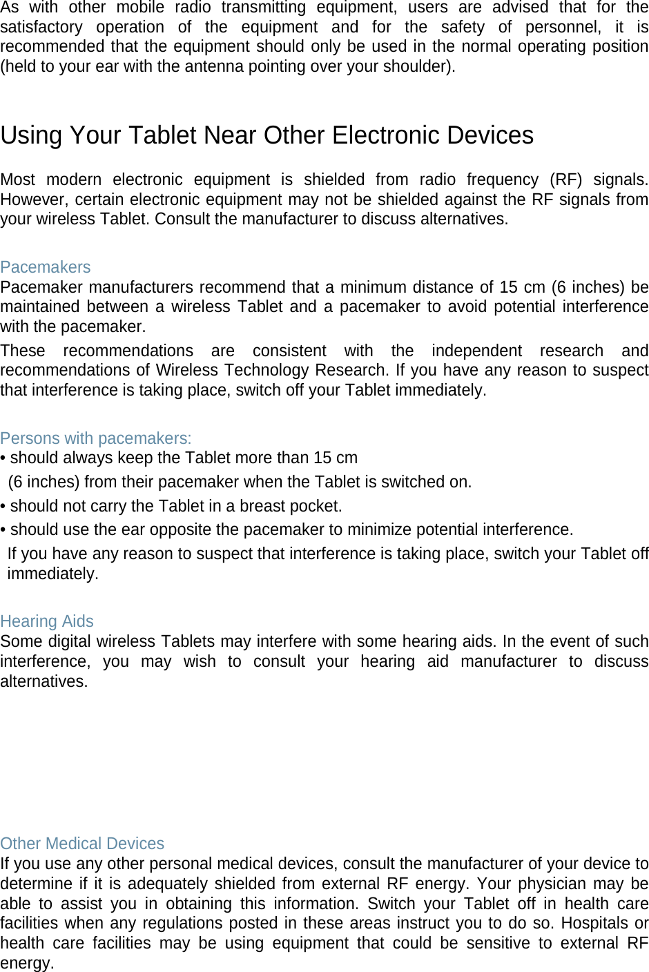As with other mobile radio transmitting equipment, users are advised that for the satisfactory operation of the equipment and for the safety of personnel, it is recommended that the equipment should only be used in the normal operating position (held to your ear with the antenna pointing over your shoulder). Using Your Tablet Near Other Electronic Devices Most modern electronic equipment is shielded from radio frequency (RF) signals. However, certain electronic equipment may not be shielded against the RF signals from your wireless Tablet. Consult the manufacturer to discuss alternatives. Pacemakers Pacemaker manufacturers recommend that a minimum distance of 15 cm (6 inches) be maintained between a wireless Tablet and a pacemaker to avoid potential interference with the pacemaker. These recommendations are consistent with the independent research and recommendations of Wireless Technology Research. If you have any reason to suspect that interference is taking place, switch off your Tablet immediately. Persons with pacemakers: • should always keep the Tablet more than 15 cm (6 inches) from their pacemaker when the Tablet is switched on. • should not carry the Tablet in a breast pocket. • should use the ear opposite the pacemaker to minimize potential interference. If you have any reason to suspect that interference is taking place, switch your Tablet off immediately. Hearing Aids Some digital wireless Tablets may interfere with some hearing aids. In the event of such interference, you may wish to consult your hearing aid manufacturer to discuss alternatives. Other Medical Devices If you use any other personal medical devices, consult the manufacturer of your device to determine if it is adequately shielded from external RF energy. Your physician may be able to assist you in obtaining this information. Switch your Tablet off in health care facilities when any regulations posted in these areas instruct you to do so. Hospitals or health care facilities may be using equipment that could be sensitive to external RF energy.