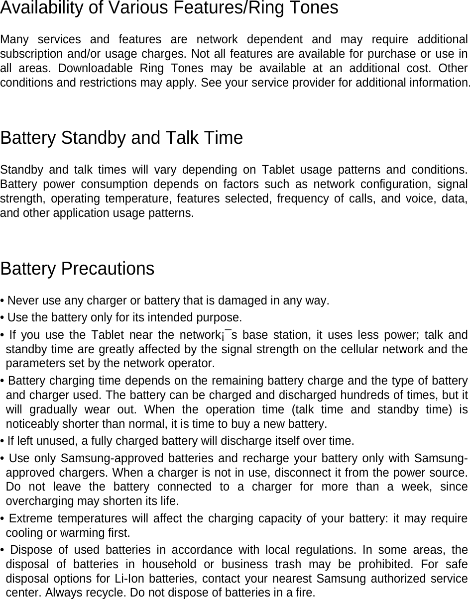 Availability of Various Features/Ring Tones Many services and features are network dependent and may require additional subscription and/or usage charges. Not all features are available for purchase or use in all areas. Downloadable Ring Tones may be available at an additional cost. Other conditions and restrictions may apply. See your service provider for additional information. Battery Standby and Talk Time Standby and talk times will vary depending on Tablet usage patterns and conditions. Battery power consumption depends on factors such as network configuration, signal strength, operating temperature, features selected, frequency of calls, and voice, data, and other application usage patterns. Battery Precautions • Never use any charger or battery that is damaged in any way. • Use the battery only for its intended purpose. • If you use the Tablet near the network¡¯s base station, it uses less power; talk and standby time are greatly affected by the signal strength on the cellular network and the parameters set by the network operator. • Battery charging time depends on the remaining battery charge and the type of battery and charger used. The battery can be charged and discharged hundreds of times, but it will gradually wear out. When the operation time (talk time and standby time) is noticeably shorter than normal, it is time to buy a new battery. • If left unused, a fully charged battery will discharge itself over time. • Use only Samsung-approved batteries and recharge your battery only with Samsung-approved chargers. When a charger is not in use, disconnect it from the power source. Do not leave the battery connected to a charger for more than a week, since overcharging may shorten its life. • Extreme temperatures will affect the charging capacity of your battery: it may require cooling or warming first. • Dispose of used batteries in accordance with local regulations. In some areas, the disposal of batteries in household or business trash may be prohibited. For safe disposal options for Li-Ion batteries, contact your nearest Samsung authorized service center. Always recycle. Do not dispose of batteries in a fire.