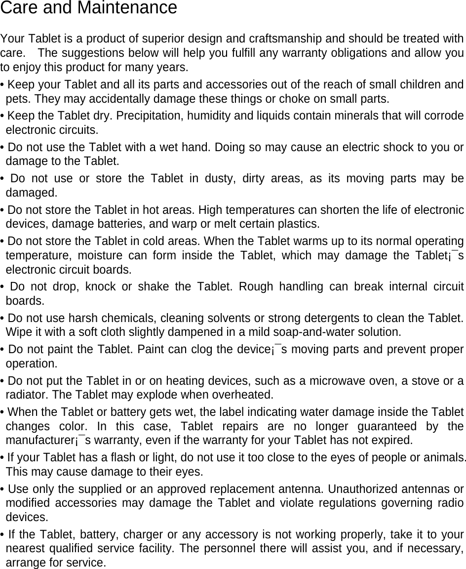 Care and Maintenance Your Tablet is a product of superior design and craftsmanship and should be treated with care. The suggestions below will help you fulfill any warranty obligations and allow you to enjoy this product for many years. • Keep your Tablet and all its parts and accessories out of the reach of small children and pets. They may accidentally damage these things or choke on small parts. • Keep the Tablet dry. Precipitation, humidity and liquids contain minerals that will corrode electronic circuits. • Do not use the Tablet with a wet hand. Doing so may cause an electric shock to you or damage to the Tablet. • Do not use or store the Tablet in dusty, dirty areas, as its moving parts may be damaged. • Do not store the Tablet in hot areas. High temperatures can shorten the life of electronic devices, damage batteries, and warp or melt certain plastics. • Do not store the Tablet in cold areas. When the Tablet warms up to its normal operating temperature, moisture can form inside the Tablet, which may damage the Tablet¡¯s electronic circuit boards. • Do not drop, knock or shake the Tablet. Rough handling can break internal circuit boards. • Do not use harsh chemicals, cleaning solvents or strong detergents to clean the Tablet. Wipe it with a soft cloth slightly dampened in a mild soap-and-water solution. • Do not paint the Tablet. Paint can clog the device¡¯s moving parts and prevent proper operation. • Do not put the Tablet in or on heating devices, such as a microwave oven, a stove or a radiator. The Tablet may explode when overheated. • When the Tablet or battery gets wet, the label indicating water damage inside the Tablet changes color. In this case, Tablet repairs are no longer guaranteed by the manufacturer¡¯s warranty, even if the warranty for your Tablet has not expired. • If your Tablet has a flash or light, do not use it too close to the eyes of people or animals. This may cause damage to their eyes. • Use only the supplied or an approved replacement antenna. Unauthorized antennas or modified accessories may damage the Tablet and violate regulations governing radio devices. • If the Tablet, battery, charger or any accessory is not working properly, take it to your nearest qualified service facility. The personnel there will assist you, and if necessary, arrange for service.