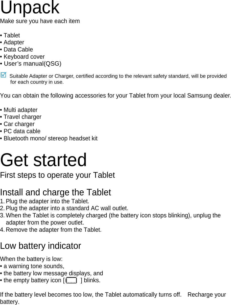 Unpack Make sure you have each item  • Tablet • Adapter • Data Cable • Keyboard cover • User’s manual(QSG)  Suitable Adapter or Charger, certified according to the relevant safety standard, will be provided for each country in use.  You can obtain the following accessories for your Tablet from your local Samsung dealer.  • Multi adapter • Travel charger • Car charger • PC data cable • Bluetooth mono/ stereop headset kit  Get started First steps to operate your Tablet  Install and charge the Tablet 1. Plug the adapter into the Tablet. 2. Plug the adapter into a standard AC wall outlet. 3. When the Tablet is completely charged (the battery icon stops blinking), unplug the adapter from the power outlet. 4. Remove the adapter from the Tablet.  Low battery indicator  When the battery is low: • a warning tone sounds, • the battery low message displays, and • the empty battery icon [  ] blinks.  If the battery level becomes too low, the Tablet automatically turns off.    Recharge your battery.      