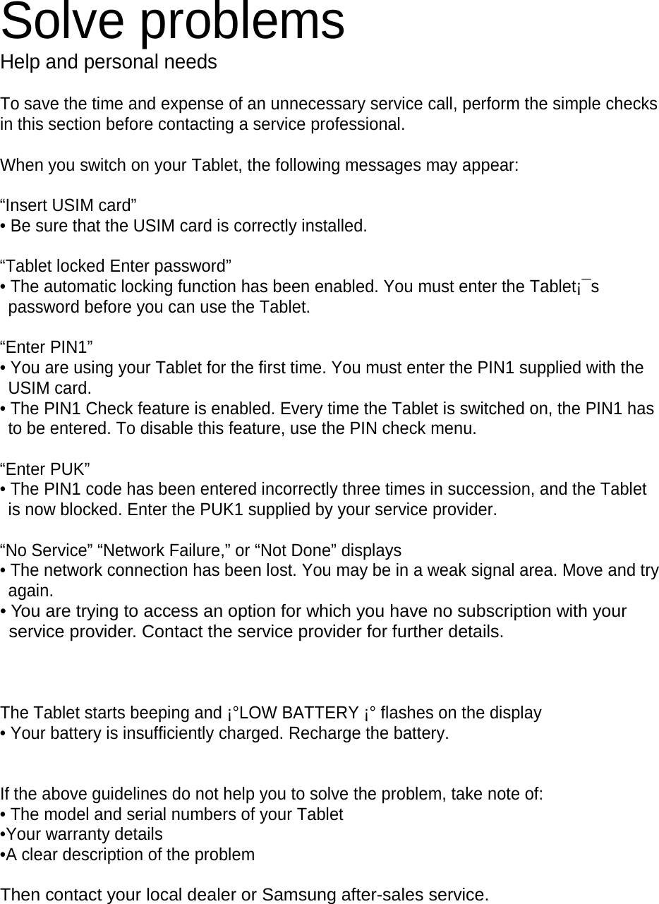 Solve problems Help and personal needs To save the time and expense of an unnecessary service call, perform the simple checks in this section before contacting a service professional. When you switch on your Tablet, the following messages may appear: “Insert USIM card” • Be sure that the USIM card is correctly installed. “Tablet locked Enter password” • The automatic locking function has been enabled. You must enter the Tablet¡¯s password before you can use the Tablet. “Enter PIN1” • You are using your Tablet for the first time. You must enter the PIN1 supplied with the USIM card. • The PIN1 Check feature is enabled. Every time the Tablet is switched on, the PIN1 has to be entered. To disable this feature, use the PIN check menu. “Enter PUK” • The PIN1 code has been entered incorrectly three times in succession, and the Tablet is now blocked. Enter the PUK1 supplied by your service provider. “No Service” “Network Failure,” or “Not Done” displays • The network connection has been lost. You may be in a weak signal area. Move and try again. • You are trying to access an option for which you have no subscription with your service provider. Contact the service provider for further details. The Tablet starts beeping and ¡°LOW BATTERY ¡° flashes on the display • Your battery is insufficiently charged. Recharge the battery. If the above guidelines do not help you to solve the problem, take note of: • The model and serial numbers of your Tablet •Your warranty details •A clear description of the problem Then contact your local dealer or Samsung after-sales service.
