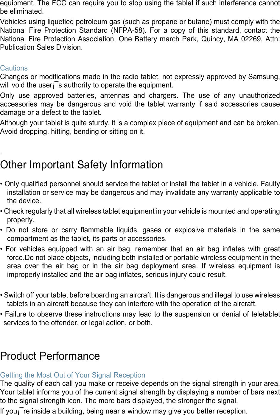 equipment. The FCC can require you to stop using the tablet if such interference cannot be eliminated. Vehicles using liquefied petroleum gas (such as propane or butane) must comply with the National  Fire  Protection  Standard  (NFPA-58).  For  a  copy  of  this  standard,  contact  the National Fire Protection Association, One Battery march Park, Quincy, MA 02269, Attn: Publication Sales Division.  Cautions Changes or modifications made in the radio tablet, not expressly approved by Samsung, will void the user¡¯s authority to operate the equipment. Only  use  approved  batteries,  antennas  and  chargers.  The  use  of  any  unauthorized accessories  may  be dangerous  and  void  the  tablet  warranty  if  said  accessories  cause damage or a defect to the tablet. Although your tablet is quite sturdy, it is a complex piece of equipment and can be broken. Avoid dropping, hitting, bending or sitting on it.  . Other Important Safety Information  • Only qualified personnel should service the tablet or install the tablet in a vehicle. Faulty installation or service may be dangerous and may invalidate any warranty applicable to the device. • Check regularly that all wireless tablet equipment in your vehicle is mounted and operating properly. • Do not store or carry flammable  liquids,  gases  or  explosive  materials  in  the  same compartment as the tablet, its parts or accessories. •  For  vehicles  equipped  with  an  air  bag,  remember  that  an  air  bag  inflates  with  great force.Do not place objects, including both installed or portable wireless equipment in the area  over  the  air  bag  or  in  the  air  bag  deployment  area.  If  wireless  equipment  is improperly installed and the air bag inflates, serious injury could result.  • Switch off your tablet before boarding an aircraft. It is dangerous and illegal to use wireless tablets in an aircraft because they can interfere with the operation of the aircraft. • Failure to observe these instructions may lead to the suspension or denial of teletablet services to the offender, or legal action, or both.   Product Performance  Getting the Most Out of Your Signal Reception The quality of each call you make or receive depends on the signal strength in your area. Your tablet informs you of the current signal strength by displaying a number of bars next to the signal strength icon. The more bars displayed, the stronger the signal. If you¡¯re inside a building, being near a window may give you better reception. 