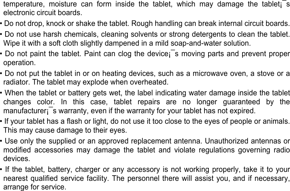 temperature,  moisture  can  form  inside  the  tablet,  which  may  damage  the  tablet¡¯s electronic circuit boards. • Do not drop, knock or shake the tablet. Rough handling can break internal circuit boards. • Do not use harsh chemicals, cleaning solvents or strong detergents to clean the tablet. Wipe it with a soft cloth slightly dampened in a mild soap-and-water solution. • Do not paint the tablet. Paint can clog the device¡¯s moving parts and prevent proper operation. • Do not put the tablet in or on heating devices, such as a microwave oven, a stove or a radiator. The tablet may explode when overheated. • When the tablet or battery gets wet, the label indicating water damage inside the tablet changes  color.  In  this  case,  tablet  repairs  are  no  longer  guaranteed  by  the manufacturer¡¯s warranty, even if the warranty for your tablet has not expired.   • If your tablet has a flash or light, do not use it too close to the eyes of people or animals. This may cause damage to their eyes. • Use only the supplied or an approved replacement antenna. Unauthorized antennas or modified  accessories  may  damage  the  tablet  and  violate  regulations  governing  radio devices. • If the tablet,  battery,  charger or  any accessory is not  working  properly, take  it to your nearest qualified service facility. The personnel there will assist you, and if necessary, arrange for service.    