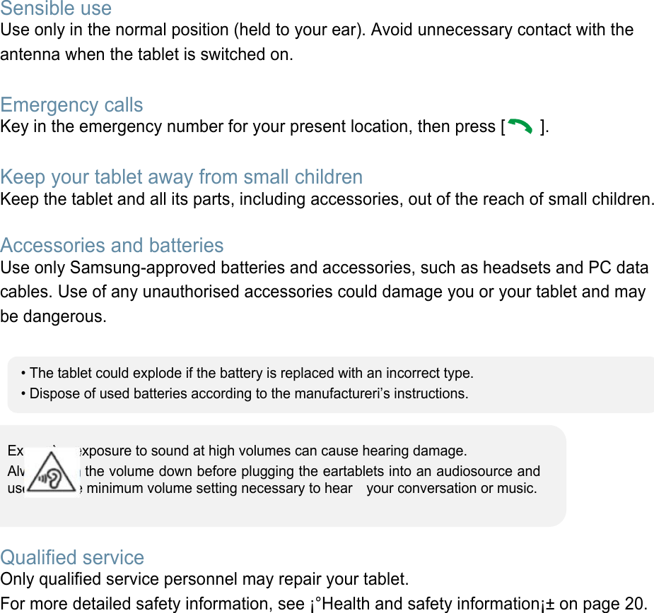 Sensible use Use only in the normal position (held to your ear). Avoid unnecessary contact with the antenna when the tablet is switched on.  Emergency calls Key in the emergency number for your present location, then press [   ].    Keep your tablet away from small children   Keep the tablet and all its parts, including accessories, out of the reach of small children.  Accessories and batteries Use only Samsung-approved batteries and accessories, such as headsets and PC data cables. Use of any unauthorised accessories could damage you or your tablet and may be dangerous.         Qualified service Only qualified service personnel may repair your tablet. For more detailed safety information, see ¡°Health and safety information¡± on page 20.        • The tablet could explode if the battery is replaced with an incorrect type. • Dispose of used batteries according to the manufactureri’s instructions. Excessive exposure to sound at high volumes can cause hearing damage.   Always turn the volume down before plugging the eartablets into an audiosource and use only the minimum volume setting necessary to hear    your conversation or music. 