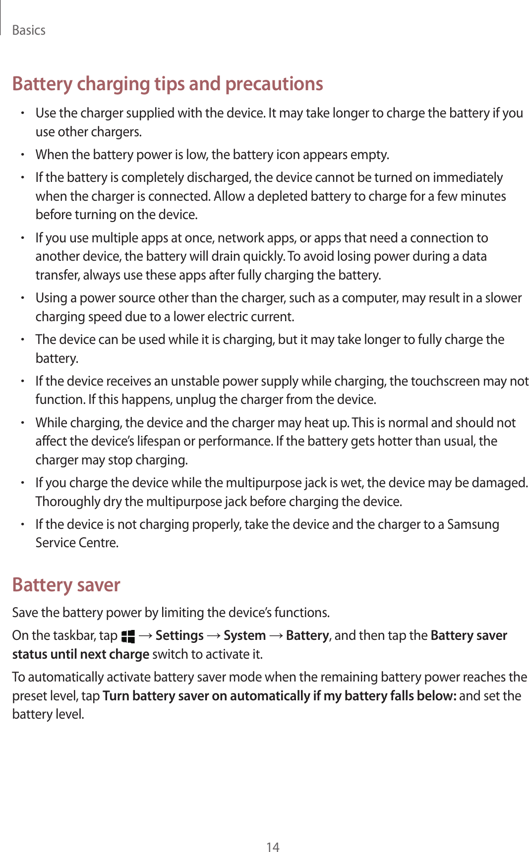 Basics14Battery charging tips and precautions•Use the charger supplied with the device. It may take longer to charge the battery if you use other chargers.•When the battery power is low, the battery icon appears empty.•If the battery is completely discharged, the device cannot be turned on immediately when the charger is connected. Allow a depleted battery to charge for a few minutes before turning on the device.•If you use multiple apps at once, network apps, or apps that need a connection to another device, the battery will drain quickly. To avoid losing power during a data transfer, always use these apps after fully charging the battery.•Using a power source other than the charger, such as a computer, may result in a slower charging speed due to a lower electric current.•The device can be used while it is charging, but it may take longer to fully charge the battery.•If the device receives an unstable power supply while charging, the touchscreen may not function. If this happens, unplug the charger from the device.•While charging, the device and the charger may heat up. This is normal and should not affect the device’s lifespan or performance. If the battery gets hotter than usual, the charger may stop charging.•If you charge the device while the multipurpose jack is wet, the device may be damaged. Thoroughly dry the multipurpose jack before charging the device.•If the device is not charging properly, take the device and the charger to a Samsung Service Centre.Battery saverSave the battery power by limiting the device’s functions.On the taskbar, tap   → Settings → System → Battery, and then tap the Battery saver status until next charge switch to activate it.To automatically activate battery saver mode when the remaining battery power reaches the preset level, tap Turn battery saver on automatically if my battery falls below: and set the battery level.