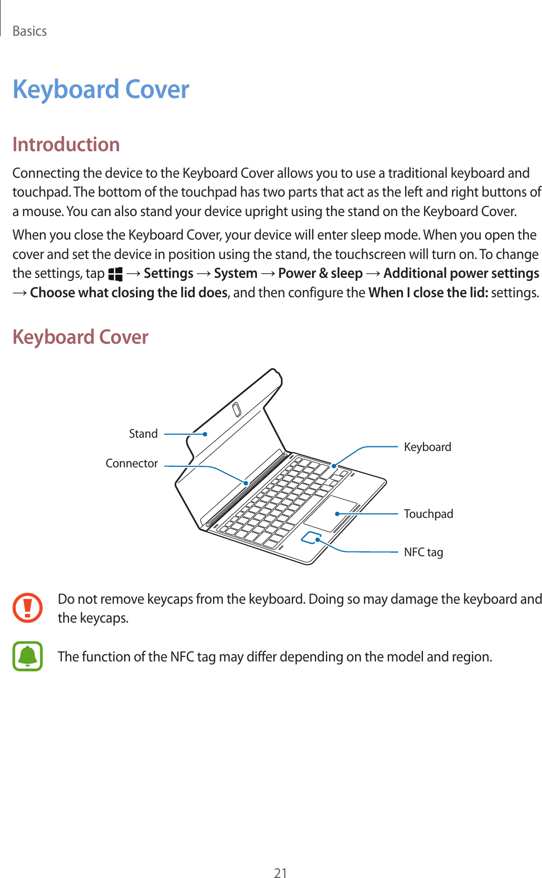 Basics21Keyboard CoverIntroductionConnecting the device to the Keyboard Cover allows you to use a traditional keyboard and touchpad. The bottom of the touchpad has two parts that act as the left and right buttons of a mouse. You can also stand your device upright using the stand on the Keyboard Cover.When you close the Keyboard Cover, your device will enter sleep mode. When you open the cover and set the device in position using the stand, the touchscreen will turn on. To change the settings, tap   → Settings → System → Power &amp; sleep → Additional power settings → Choose what closing the lid does, and then configure the When I close the lid: settings.Keyboard CoverConnectorKeyboardTouchpadNFC tagStandDo not remove keycaps from the keyboard. Doing so may damage the keyboard and the keycaps.The function of the NFC tag may differ depending on the model and region.