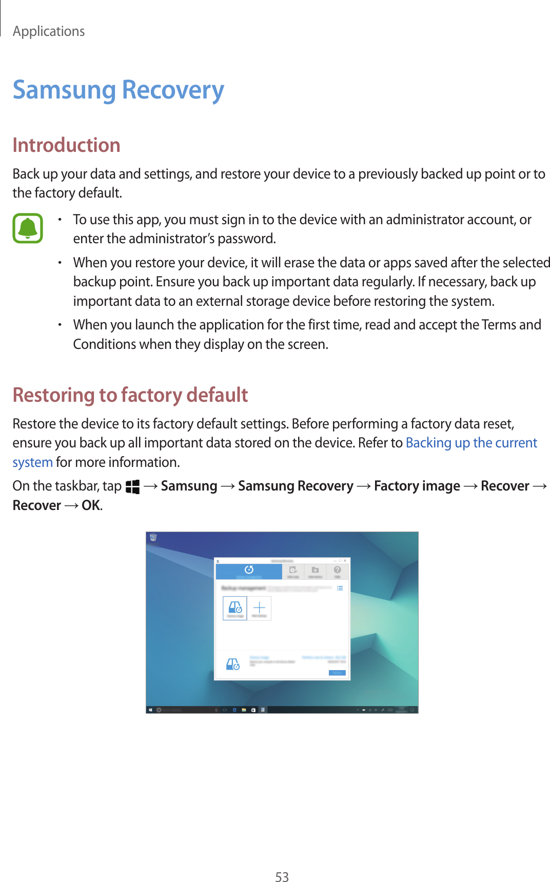 Applications53Samsung RecoveryIntroductionBack up your data and settings, and restore your device to a previously backed up point or to the factory default.•To use this app, you must sign in to the device with an administrator account, or enter the administrator’s password.•When you restore your device, it will erase the data or apps saved after the selected backup point. Ensure you back up important data regularly. If necessary, back up important data to an external storage device before restoring the system.•When you launch the application for the first time, read and accept the Terms and Conditions when they display on the screen.Restoring to factory defaultRestore the device to its factory default settings. Before performing a factory data reset, ensure you back up all important data stored on the device. Refer to Backing up the current system for more information.On the taskbar, tap   → Samsung → Samsung Recovery → Factory image → Recover → Recover → OK.