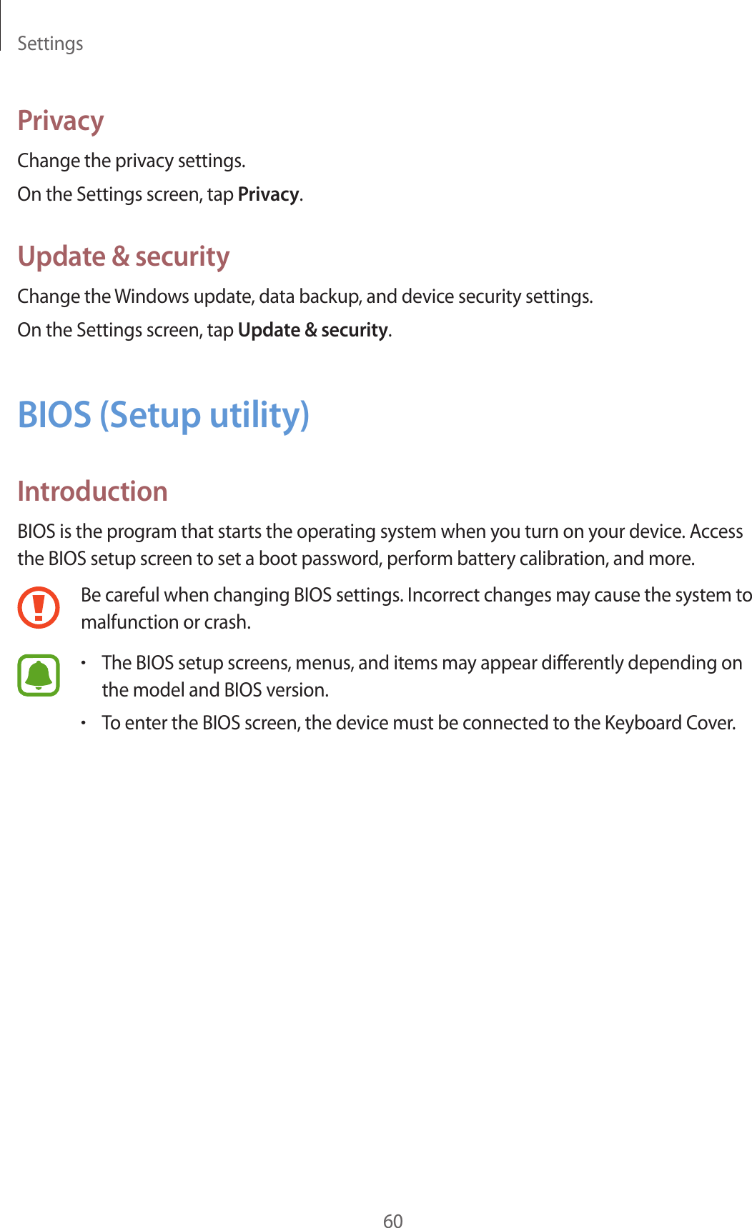 Settings60PrivacyChange the privacy settings.On the Settings screen, tap Privacy.Update &amp; securityChange the Windows update, data backup, and device security settings.On the Settings screen, tap Update &amp; security.BIOS (Setup utility)IntroductionBIOS is the program that starts the operating system when you turn on your device. Access the BIOS setup screen to set a boot password, perform battery calibration, and more.Be careful when changing BIOS settings. Incorrect changes may cause the system to malfunction or crash.•The BIOS setup screens, menus, and items may appear differently depending on the model and BIOS version.•To enter the BIOS screen, the device must be connected to the Keyboard Cover.