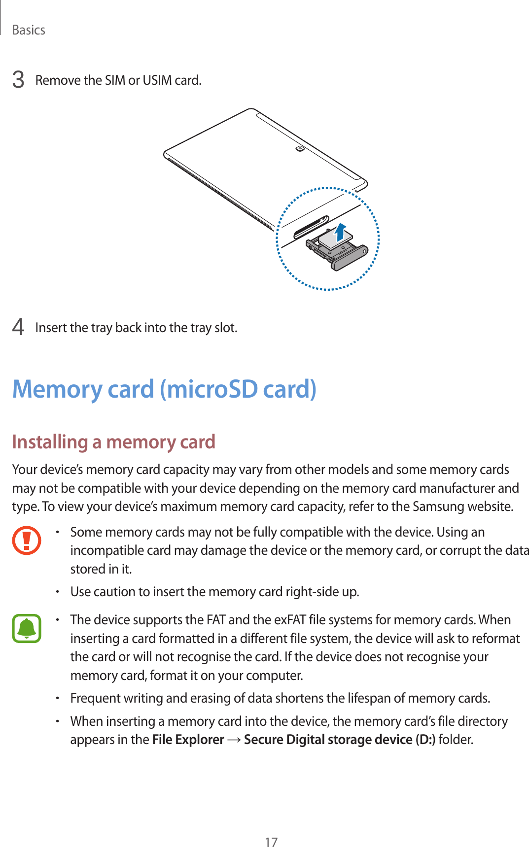 Basics173  Remove the SIM or USIM card.4  Insert the tray back into the tray slot.Memory card (microSD card)Installing a memory cardYour device’s memory card capacity may vary from other models and some memory cards may not be compatible with your device depending on the memory card manufacturer and type. To view your device’s maximum memory card capacity, refer to the Samsung website.•Some memory cards may not be fully compatible with the device. Using an incompatible card may damage the device or the memory card, or corrupt the data stored in it.•Use caution to insert the memory card right-side up.•The device supports the FAT and the exFAT file systems for memory cards. When inserting a card formatted in a different file system, the device will ask to reformat the card or will not recognise the card. If the device does not recognise your memory card, format it on your computer.•Frequent writing and erasing of data shortens the lifespan of memory cards.•When inserting a memory card into the device, the memory card’s file directory appears in the File Explorer → Secure Digital storage device (D:) folder.
