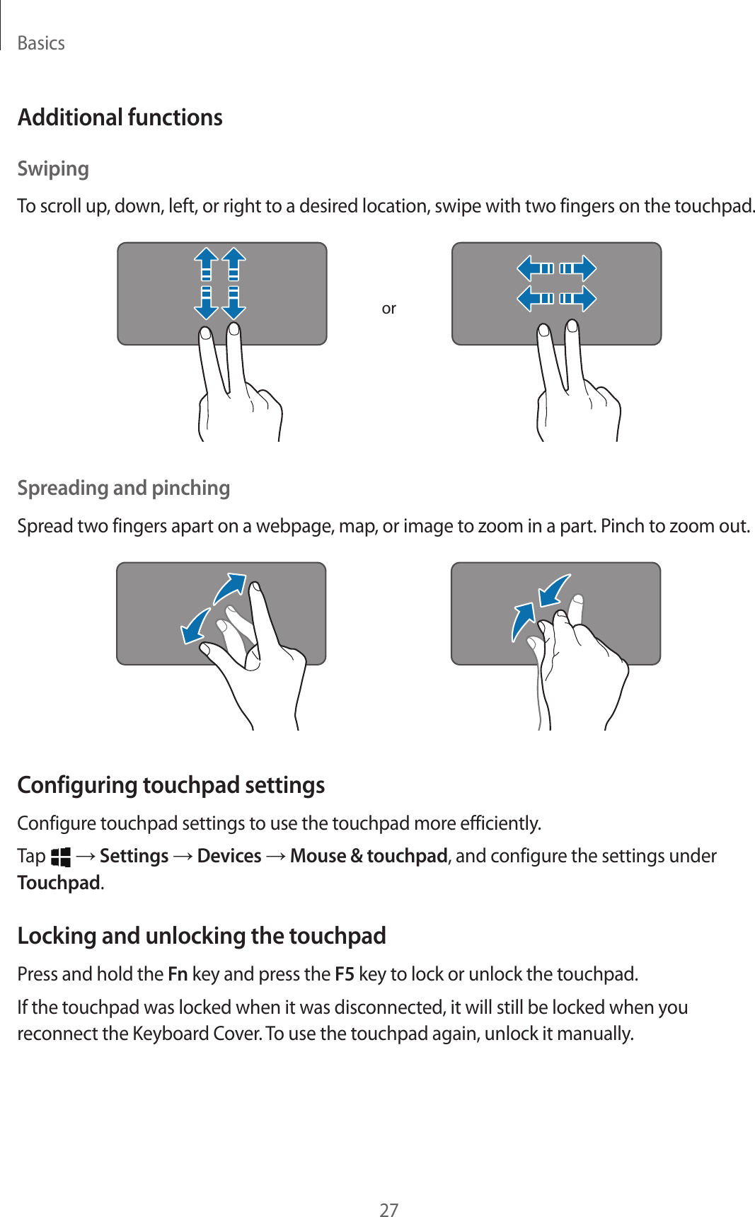 Basics27Additional functionsSwipingTo scroll up, down, left, or right to a desired location, swipe with two fingers on the touchpad.orSpreading and pinchingSpread two fingers apart on a webpage, map, or image to zoom in a part. Pinch to zoom out.Configuring touchpad settingsConfigure touchpad settings to use the touchpad more efficiently.Tap   → Settings → Devices → Mouse &amp; touchpad, and configure the settings under Touchpad.Locking and unlocking the touchpadPress and hold the Fn key and press the F5 key to lock or unlock the touchpad.If the touchpad was locked when it was disconnected, it will still be locked when you reconnect the Keyboard Cover. To use the touchpad again, unlock it manually.
