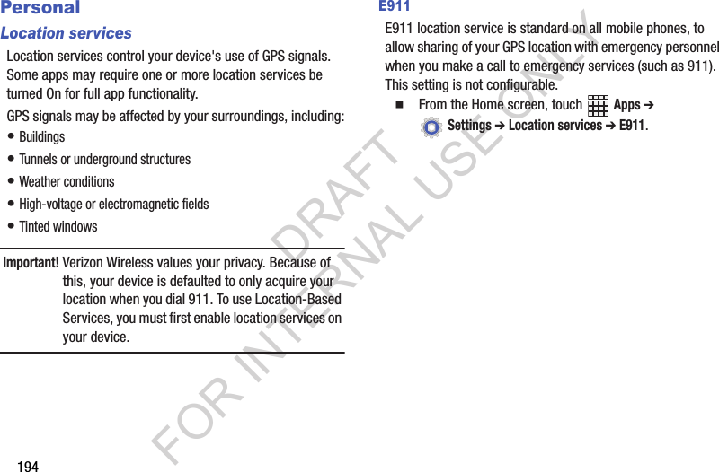 194PersonalLocation servicesLocation฀services฀control฀your฀device&apos;s฀use฀of฀GPS฀signals.฀Some฀apps฀may฀require฀one฀or฀more฀location฀services฀be฀turned฀On฀for฀full฀app฀functionality.GPS฀signals฀may฀be฀affected฀by฀your฀surroundings,฀including:•฀Buildings•฀Tunnels฀or฀underground฀structures•฀Weather฀conditions•฀High-voltage฀or฀electromagnetic฀fields•฀Tinted฀windowsImportant!Verizon฀Wireless฀values฀your฀privacy.฀Because฀of฀this,฀your฀device฀is฀defaulted฀to฀only฀acquire฀your฀location฀when฀you฀dial฀911.฀To฀use฀Location-Based฀Services,฀you฀must฀first฀enable฀location฀services฀on฀your฀device.E911E911฀location฀service฀is฀standard฀on฀all฀mobile฀phones,฀to฀allow฀sharing฀of฀your฀GPS฀location฀with฀emergency฀personnel฀when฀you฀make฀a฀call฀to฀emergency฀services฀(such฀as฀911).฀This฀setting฀is฀not฀configurable.䡲From฀the฀Home฀screen,฀touch฀ ฀Apps ➔ ฀Settings ➔ Location services ➔ E911.DRAFT FOR INTERNAL USE ONLY