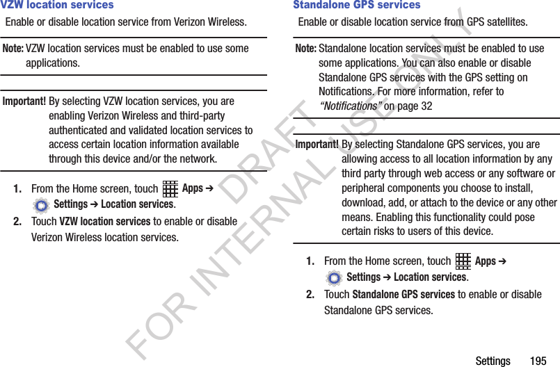 Settings฀฀฀฀฀฀฀195VZW location servicesEnable฀or฀disable฀location฀service฀from฀Verizon฀Wireless.Note:VZW฀location฀services฀must฀be฀enabled฀to฀use฀some฀applications.Important!By฀selecting฀VZW฀location฀services,฀you฀are฀enabling฀Verizon฀Wireless฀and฀third-party฀authenticated฀and฀validated฀location฀services฀to฀access฀certain฀location฀information฀available฀through฀this฀device฀and/or฀the฀network.1. From฀the฀Home฀screen,฀touch฀ ฀Apps ➔ ฀Settings ➔ Location services.2. Touch฀VZW location services฀to฀enable฀or฀disable฀Verizon฀Wireless฀location฀services.Standalone GPS servicesEnable฀or฀disable฀location฀service฀from฀GPS฀satellites.฀Note:Standalone฀location฀services฀must฀be฀enabled฀to฀use฀some฀applications.฀You฀can฀also฀enable฀or฀disable฀Standalone฀GPS฀services฀with฀the฀GPS฀setting฀on฀Notifications.฀For฀more฀information,฀refer฀to฀“Notifications”฀on฀page฀32Important!By฀selecting฀Standalone฀GPS฀services,฀you฀are฀allowing฀access฀to฀all฀location฀information฀by฀any฀third฀party฀through฀web฀access฀or฀any฀software฀or฀peripheral฀components฀you฀choose฀to฀install,฀download,฀add,฀or฀attach฀to฀the฀device฀or฀any฀other฀means.฀Enabling฀this฀functionality฀could฀pose฀certain฀risks฀to฀users฀of฀this฀device.1. From฀the฀Home฀screen,฀touch฀ ฀Apps ➔ ฀Settings ➔ Location services.2. Touch฀Standalone GPS services฀to฀enable฀or฀disable฀Standalone฀GPS฀services.DRAFT FOR INTERNAL USE ONLY