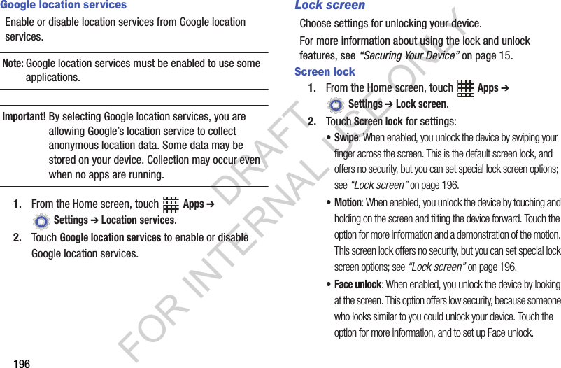 196Google location servicesEnable฀or฀disable฀location฀services฀from฀Google฀location฀services.฀Note:Google฀location฀services฀must฀be฀enabled฀to฀use฀some฀applications.Important!By฀selecting฀Google฀location฀services,฀you฀are฀allowing฀Google’s฀location฀service฀to฀collect฀anonymous฀location฀data.฀Some฀data฀may฀be฀stored฀on฀your฀device.฀Collection฀may฀occur฀even฀when฀no฀apps฀are฀running.1. From฀the฀Home฀screen,฀touch฀ ฀Apps ➔ ฀Settings ➔ Location services.2. Touch฀Google location services฀to฀enable฀or฀disable฀Google฀location฀services.Lock screenChoose฀settings฀for฀unlocking฀your฀device.฀For฀more฀information฀about฀using฀the฀lock฀and฀unlock฀features,฀see฀“Securing Your Device”฀on฀page 15.Screen lock1. From฀the฀Home฀screen,฀touch฀ ฀Apps ➔ ฀Settings ➔ Lock screen.2. Touch Screen lock฀for฀settings:•Swipe: When enabled, you unlock the device by swiping your finger across the screen. This is the default screen lock, and offers no security, but you can set special lock screen options; see “Lock screen” on page 196.•Motion: When enabled, you unlock the device by touching and holding on the screen and tilting the device forward. Touch the option for more information and a demonstration of the motion. This screen lock offers no security, but you can set special lock screen options; see “Lock screen” on page 196.• Face unlock: When enabled, you unlock the device by looking at the screen. This option offers low security, because someone who looks similar to you could unlock your device. Touch the option for more information, and to set up Face unlock.DRAFT FOR INTERNAL USE ONLY