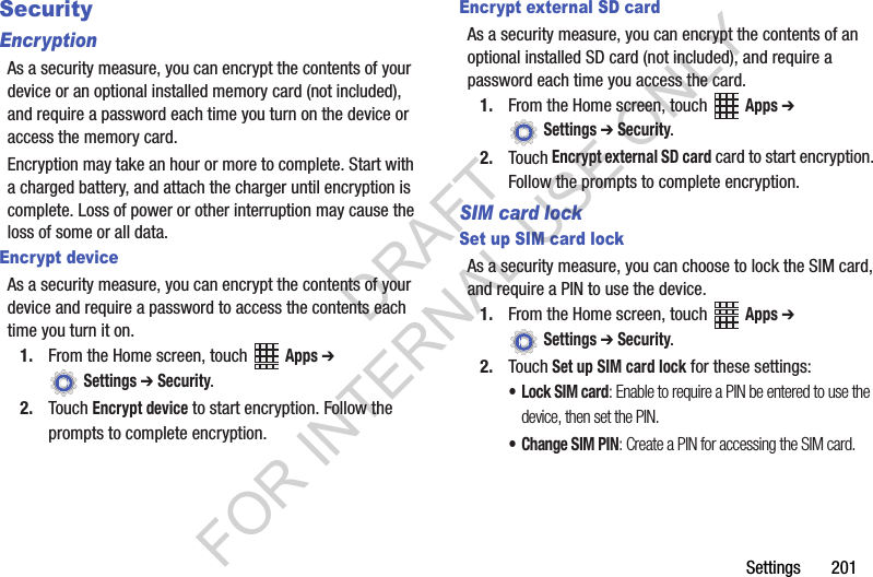 Settings฀฀฀฀฀฀฀201SecurityEncryptionAs฀a฀security฀measure,฀you฀can฀encrypt฀the฀contents฀of฀your฀device฀or฀an฀optional฀installed฀memory฀card฀(not฀included),฀and฀require฀a฀password฀each฀time฀you฀turn฀on฀the฀device฀or฀access฀the฀memory฀card.Encryption฀may฀take฀an฀hour฀or฀more฀to฀complete.฀Start฀with฀a฀charged฀battery,฀and฀attach฀the฀charger฀until฀encryption฀is฀complete.฀Loss฀of฀power฀or฀other฀interruption฀may฀cause฀the฀loss฀of฀some฀or฀all฀data.Encrypt deviceAs฀a฀security฀measure,฀you฀can฀encrypt฀the฀contents฀of฀your฀device฀and฀require฀a฀password฀to฀access฀the฀contents฀each฀time฀you฀turn฀it฀on.1. From฀the฀Home฀screen,฀touch฀ ฀Apps ➔ ฀Settings ➔ Security.2. Touch฀Encrypt device฀to฀start฀encryption.฀Follow฀the฀prompts฀to฀complete฀encryption.Encrypt external SD cardAs฀a฀security฀measure,฀you฀can฀encrypt฀the฀contents฀of฀an฀optional฀installed฀SD฀card฀(not฀included),฀and฀require฀a฀password฀each฀time฀you฀access฀the฀card.1. From฀the฀Home฀screen,฀touch฀ ฀Apps ➔ ฀Settings ➔ Security.2. Touch฀Encrypt external SD card฀card฀to฀start฀encryption.฀Follow฀the฀prompts฀to฀complete฀encryption.SIM card lockSet up SIM card lockAs฀a฀security฀measure,฀you฀can฀choose฀to฀lock฀the฀SIM฀card,฀and฀require฀a฀PIN฀to฀use฀the฀device.1. From฀the฀Home฀screen,฀touch฀ ฀Apps ➔ ฀Settings ➔ Security.2. Touch Set up SIM card lock฀for฀these฀settings:•Lock SIM card: Enable to require a PIN be entered to use the device, then set the PIN.• Change SIM PIN: Create a PIN for accessing the SIM card.DRAFT FOR INTERNAL USE ONLY