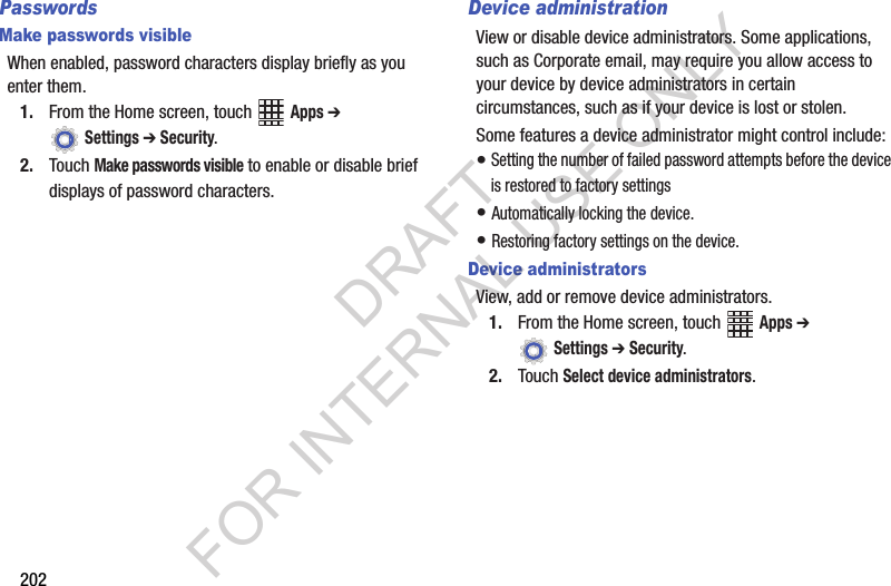 202PasswordsMake passwords visibleWhen฀enabled,฀password฀characters฀display฀briefly฀as฀you฀enter฀them.1. From฀the฀Home฀screen,฀touch฀ ฀Apps ➔ ฀Settings ➔ Security.2. Touch฀Make passwords visible฀to฀enable฀or฀disable฀brief฀displays฀of฀password฀characters.Device administrationView฀or฀disable฀device฀administrators.฀Some฀applications,฀such฀as฀Corporate฀email,฀may฀require฀you฀allow฀access฀to฀your฀device฀by฀device฀administrators฀in฀certain฀circumstances,฀such฀as฀if฀your฀device฀is฀lost฀or฀stolen.Some฀features฀a฀device฀administrator฀might฀control฀include:฀•฀Setting฀the฀number฀of฀failed฀password฀attempts฀before฀the฀device฀is฀restored฀to฀factory฀settings•฀Automatically฀locking฀the฀device.•฀Restoring฀factory฀settings฀on฀the฀device.Device administratorsView,฀add฀or฀remove฀device฀administrators.1. From฀the฀Home฀screen,฀touch฀ ฀Apps ➔ ฀Settings ➔ Security.2. Touch฀Select device administrators.DRAFT FOR INTERNAL USE ONLY
