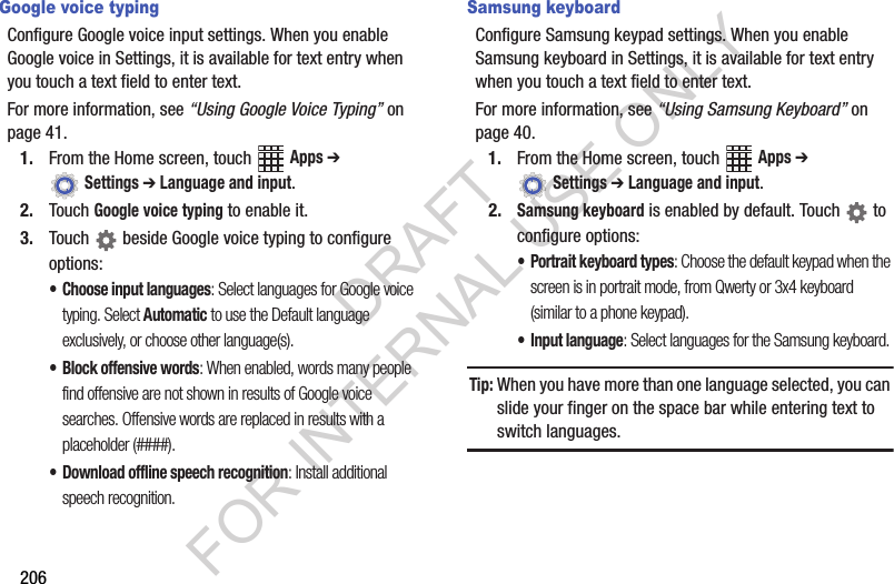 206Google voice typingConfigure฀Google฀voice฀input฀settings.฀When฀you฀enable฀Google฀voice฀in฀Settings,฀it฀is฀available฀for฀text฀entry฀when฀you฀touch฀a฀text฀field฀to฀enter฀text.For฀more฀information,฀see฀“Using Google Voice Typing”฀on฀page 41.1. From฀the฀Home฀screen,฀touch฀ ฀Apps ➔ ฀Settings ➔ Language and input.2. Touch฀Google voice typing฀to฀enable฀it.3. Touch฀ ฀beside฀Google฀voice฀typing฀to฀configure฀options:• Choose input languages: Select languages for Google voice typing. Select Automatic to use the Default language exclusively, or choose other language(s).• Block offensive words: When enabled, words many people find offensive are not shown in results of Google voice searches. Offensive words are replaced in results with a placeholder (####).• Download offline speech recognition: Install additional speech recognition.Samsung keyboardConfigure฀Samsung฀keypad฀settings.฀When฀you฀enable฀Samsung฀keyboard฀in฀Settings,฀it฀is฀available฀for฀text฀entry฀when฀you฀touch฀a฀text฀field฀to฀enter฀text.For฀more฀information,฀see฀“Using Samsung Keyboard”฀on฀page 40.1. From฀the฀Home฀screen,฀touch฀ ฀Apps ➔ ฀Settings ➔ Language and input.2.Samsung keyboard฀is฀enabled฀by฀default.฀Touch฀ ฀to฀configure฀options:• Portrait keyboard types: Choose the default keypad when the screen is in portrait mode, from Qwerty or 3x4 keyboard (similar to a phone keypad).• Input language: Select languages for the Samsung keyboard. Tip:When฀you฀have฀more฀than฀one฀language฀selected,฀you฀can฀slide฀your฀finger฀on฀the฀space฀bar฀while฀entering฀text฀to฀switch฀languages.DRAFT FOR INTERNAL USE ONLY