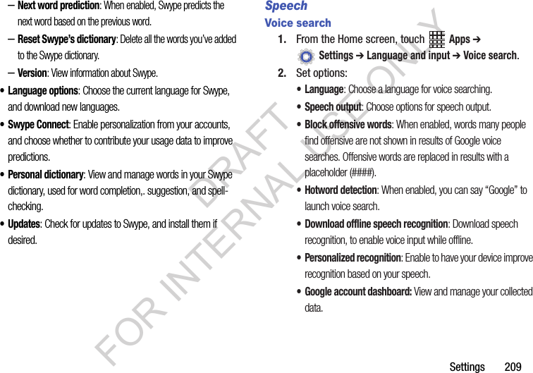 Settings฀฀฀฀฀฀฀209–Next word prediction: When enabled, Swype predicts the next word based on the previous word.–Reset Swype’s dictionary: Delete all the words you’ve added to the Swype dictionary.–Version: View information about Swype.• Language options: Choose the current language for Swype, and download new languages.• Swype Connect: Enable personalization from your accounts, and choose whether to contribute your usage data to improve predictions.• Personal dictionary: View and manage words in your Swype dictionary, used for word completion,. suggestion, and spell-checking.•Updates: Check for updates to Swype, and install them if desired.SpeechVoice search1. From฀the฀Home฀screen,฀touch฀ ฀Apps ➔ ฀Settings ➔ Language and input ➔ Voice search.2. Set฀options:• Language: Choose a language for voice searching.• Speech output: Choose options for speech output.• Block offensive words: When enabled, words many people find offensive are not shown in results of Google voice searches. Offensive words are replaced in results with a placeholder (####).• Hotword detection: When enabled, you can say “Google” to launch voice search.• Download offline speech recognition: Download speech recognition, to enable voice input while offline.• Personalized recognition: Enable to have your device improve recognition based on your speech.• Google account dashboard: View and manage your collected data.DRAFT FOR INTERNAL USE ONLY