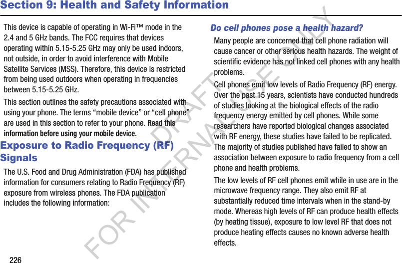 226Section 9: Health and Safety InformationThis฀device฀is฀capable฀of฀operating฀in฀Wi-Fi™฀mode฀in฀the฀2.4฀and฀5 GHz฀bands.฀The฀FCC฀requires฀that฀devices฀operating฀within฀5.15-5.25 GHz฀may฀only฀be฀used฀indoors,฀not฀outside,฀in฀order฀to฀avoid฀interference฀with฀Mobile฀Satellite฀Services฀(MSS).฀Therefore,฀this฀device฀is฀restricted฀from฀being฀used฀outdoors฀when฀operating฀in฀frequencies฀between฀5.15-5.25 GHz.This฀section฀outlines฀the฀safety฀precautions฀associated฀with฀using฀your฀phone.฀The฀terms฀“mobile฀device”฀or฀“cell฀phone”฀are฀used฀in฀this฀section฀to฀refer฀to฀your฀phone.฀Read this information before using your mobile device.Exposure to Radio Frequency (RF) SignalsThe฀U.S.฀Food฀and฀Drug฀Administration฀(FDA)฀has฀published฀information฀for฀consumers฀relating฀to฀Radio฀Frequency฀(RF)฀exposure฀from฀wireless฀phones.฀The฀FDA฀publication฀includes฀the฀following฀information:Do cell phones pose a health hazard?Many฀people฀are฀concerned฀that฀cell฀phone฀radiation฀will฀cause฀cancer฀or฀other฀serious฀health฀hazards.฀The฀weight฀of฀scientific฀evidence฀has฀not฀linked฀cell฀phones฀with฀any฀health฀problems.Cell฀phones฀emit฀low฀levels฀of฀Radio฀Frequency฀(RF)฀energy.฀Over฀the฀past฀15฀years,฀scientists฀have฀conducted฀hundreds฀of฀studies฀looking฀at฀the฀biological฀effects฀of฀the฀radio฀frequency฀energy฀emitted฀by฀cell฀phones.฀While฀some฀researchers฀have฀reported฀biological฀changes฀associated฀with฀RF฀energy,฀these฀studies฀have฀failed฀to฀be฀replicated.฀The฀majority฀of฀studies฀published฀have฀failed฀to฀show฀an฀association฀between฀exposure฀to฀radio฀frequency฀from฀a฀cell฀phone฀and฀health฀problems.The฀low฀levels฀of฀RF฀cell฀phones฀emit฀while฀in฀use฀are฀in฀the฀microwave฀frequency฀range.฀They฀also฀emit฀RF฀at฀substantially฀reduced฀time฀intervals฀when฀in฀the฀stand-by฀mode.฀Whereas฀high฀levels฀of฀RF฀can฀produce฀health฀effects฀(by฀heating฀tissue),฀exposure฀to฀low฀level฀RF฀that฀does฀not฀produce฀heating฀effects฀causes฀no฀known฀adverse฀health฀effects.DRAFT FOR INTERNAL USE ONLY