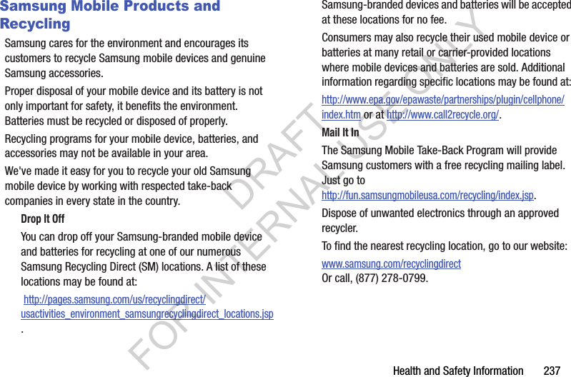 Health฀and฀Safety฀Information฀฀฀฀฀฀฀237Samsung Mobile Products and RecyclingSamsung฀cares฀for฀the฀environment฀and฀encourages฀its฀customers฀to฀recycle฀Samsung฀mobile฀devices฀and฀genuine฀Samsung฀accessories.Proper฀disposal฀of฀your฀mobile฀device฀and฀its฀battery฀is฀not฀only฀important฀for฀safety,฀it฀benefits฀the฀environment.฀Batteries฀must฀be฀recycled฀or฀disposed฀of฀properly.Recycling฀programs฀for฀your฀mobile฀device,฀batteries,฀and฀accessories฀may฀not฀be฀available฀in฀your฀area.We&apos;ve฀made฀it฀easy฀for฀you฀to฀recycle฀your฀old฀Samsung฀mobile฀device฀by฀working฀with฀respected฀take-back฀companies฀in฀every฀state฀in฀the฀country.Drop It OffYou฀can฀drop฀off฀your฀Samsung-branded฀mobile฀device฀and฀batteries฀for฀recycling฀at฀one฀of฀our฀numerous฀Samsung฀Recycling฀Direct฀(SM)฀locations.฀A฀list฀of฀these฀locations฀may฀be฀found฀at:฀http://pages.samsung.com/us/recyclingdirect/usactivities_environment_samsungrecyclingdirect_locations.jsp.Samsung-branded฀devices฀and฀batteries฀will฀be฀accepted฀at฀these฀locations฀for฀no฀fee.Consumers฀may฀also฀recycle฀their฀used฀mobile฀device฀or฀batteries฀at฀many฀retail฀or฀carrier-provided฀locations฀where฀mobile฀devices฀and฀batteries฀are฀sold.฀Additional฀information฀regarding฀specific฀locations฀may฀be฀found฀at:฀http://www.epa.gov/epawaste/partnerships/plugin/cellphone/index.htm฀or฀at฀http://www.call2recycle.org/.Mail It InThe฀Samsung฀Mobile฀Take-Back฀Program฀will฀provide฀Samsung฀customers฀with฀a฀free฀recycling฀mailing฀label.฀Just฀go฀tohttp://fun.samsungmobileusa.com/recycling/index.jsp.Dispose฀of฀unwanted฀electronics฀through฀an฀approved฀recycler.To฀find฀the฀nearest฀recycling฀location,฀go฀to฀our฀website:www.samsung.com/recyclingdirect฀Or฀call,฀(877)฀278-0799.DRAFT FOR INTERNAL USE ONLY