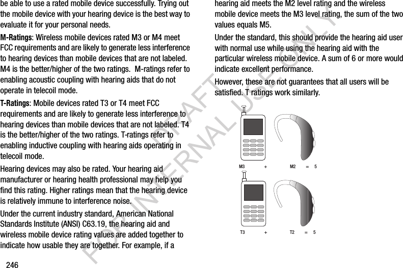 246be฀able฀to฀use฀a฀rated฀mobile฀device฀successfully.฀Trying฀out฀the฀mobile฀device฀with฀your฀hearing฀device฀is฀the฀best฀way฀to฀evaluate฀it฀for฀your฀personal฀needs.M-Ratings:฀Wireless฀mobile฀devices฀rated฀M3฀or฀M4฀meet฀FCC฀requirements฀and฀are฀likely฀to฀generate฀less฀interference฀to฀hearing฀devices฀than฀mobile฀devices฀that฀are฀not฀labeled.฀M4฀is฀the฀better/higher฀of฀the฀two฀ratings.฀฀M-ratings฀refer฀to฀enabling฀acoustic฀coupling฀with฀hearing฀aids฀that฀do฀not฀operate฀in฀telecoil฀mode.T-Ratings:฀Mobile฀devices฀rated฀T3฀or฀T4฀meet฀FCC฀requirements฀and฀are฀likely฀to฀generate฀less฀interference฀to฀hearing฀devices฀than฀mobile฀devices฀that฀are฀not฀labeled.฀T4฀is฀the฀better/higher฀of฀the฀two฀ratings.฀T-ratings฀refer฀to฀enabling฀inductive฀coupling฀with฀hearing฀aids฀operating฀in฀telecoil฀mode.Hearing฀devices฀may฀also฀be฀rated.฀Your฀hearing฀aid฀manufacturer฀or฀hearing฀health฀professional฀may฀help฀you฀find฀this฀rating.฀Higher฀ratings฀mean฀that฀the฀hearing฀device฀is฀relatively฀immune฀to฀interference฀noise.฀Under฀the฀current฀industry฀standard,฀American฀National฀Standards฀Institute฀(ANSI)฀C63.19,฀the฀hearing฀aid฀and฀wireless฀mobile฀device฀rating฀values฀are฀added฀together฀to฀indicate฀how฀usable฀they฀are฀together.฀For฀example,฀if฀a฀hearing฀aid฀meets฀the฀M2฀level฀rating฀and฀the฀wireless฀mobile฀device฀meets฀the฀M3฀level฀rating,฀the฀sum฀of฀the฀two฀values฀equals฀M5.฀Under฀the฀standard,฀this฀should฀provide฀the฀hearing฀aid฀user฀with฀normal฀use฀while฀using฀the฀hearing฀aid฀with฀the฀particular฀wireless฀mobile฀device.฀A฀sum฀of฀6฀or฀more฀would฀indicate฀excellent฀performance.฀฀However,฀these฀are฀not฀guarantees฀that฀all฀users฀will฀be฀satisfied.฀T฀ratings฀work฀similarly.฀M3฀฀฀฀฀฀฀฀฀฀฀฀฀฀฀฀฀+฀฀฀฀฀฀฀฀฀฀฀฀฀฀฀฀฀฀฀฀M2฀฀฀฀฀฀฀฀฀=฀฀฀฀฀5T3฀฀฀฀฀฀฀฀฀฀฀฀฀฀฀฀฀+฀฀฀฀฀฀฀฀฀฀฀฀฀฀฀฀฀฀฀฀T2฀฀฀฀฀฀฀฀฀=฀฀฀฀฀5DRAFT FOR INTERNAL USE ONLY