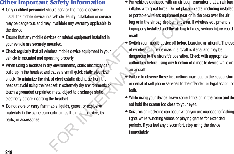 248Other Important Safety Information•฀Only฀qualified฀personnel฀should฀service฀the฀mobile฀device฀or฀install฀the฀mobile฀device฀in฀a฀vehicle.฀Faulty฀installation฀or฀service฀may฀be฀dangerous฀and฀may฀invalidate฀any฀warranty฀applicable฀to฀the฀device.•฀Ensure฀that฀any฀mobile฀devices฀or฀related฀equipment฀installed฀in฀your฀vehicle฀are฀securely฀mounted.•฀Check฀regularly฀that฀all฀wireless฀mobile฀device฀equipment฀in฀your฀vehicle฀is฀mounted฀and฀operating฀properly.•฀When฀using฀a฀headset฀in฀dry฀environments,฀static฀electricity฀can฀build฀up฀in฀the฀headset฀and฀cause฀a฀small฀quick฀static฀electrical฀shock.฀To฀minimize฀the฀risk฀of฀electrostatic฀discharge฀from฀the฀headset฀avoid฀using฀the฀headset฀in฀extremely฀dry฀environments฀or฀touch฀a฀grounded฀unpainted฀metal฀object฀to฀discharge฀static฀electricity฀before฀inserting฀the฀headset.•฀Do฀not฀store฀or฀carry฀flammable฀liquids,฀gases,฀or฀explosive฀materials฀in฀the฀same฀compartment฀as฀the฀mobile฀device,฀its฀parts,฀or฀accessories.•฀For฀vehicles฀equipped฀with฀an฀air฀bag,฀remember฀that฀an฀air฀bag฀inflates฀with฀great฀force.฀Do฀not฀place฀objects,฀including฀installed฀or฀portable฀wireless฀equipment฀near฀or฀in฀the฀area฀over฀the฀air฀bag฀or฀in฀the฀air฀bag฀deployment฀area.฀If฀wireless฀equipment฀is฀improperly฀installed฀and฀the฀air฀bag฀inflates,฀serious฀injury฀could฀result.•฀Switch฀your฀mobile฀device฀off฀before฀boarding฀an฀aircraft.฀The฀use฀of฀wireless฀mobile฀devices฀in฀aircraft฀is฀illegal฀and฀may฀be฀dangerous฀to฀the฀aircraft&apos;s฀operation.฀Check฀with฀appropriate฀authorities฀before฀using฀any฀function฀of฀a฀mobile฀device฀while฀on฀an฀aircraft.•฀Failure฀to฀observe฀these฀instructions฀may฀lead฀to฀the฀suspension฀or฀denial฀of฀cell฀phone฀services฀to฀the฀offender,฀or฀legal฀action,฀or฀both.•฀While฀using฀your฀device,฀leave฀some฀lights฀on฀in฀the฀room฀and฀do฀not฀hold฀the฀screen฀too฀close฀to฀your฀eyes.•฀Seizures฀or฀blackouts฀can฀occur฀when฀you฀are฀exposed฀to฀flashing฀lights฀while฀watching฀videos฀or฀playing฀games฀for฀extended฀periods.฀If฀you฀feel฀any฀discomfort,฀stop฀using฀the฀device฀immediately.DRAFT FOR INTERNAL USE ONLY
