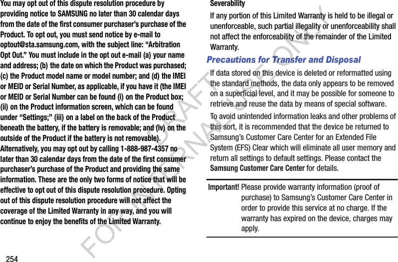 254You may opt out of this dispute resolution procedure by providing notice to SAMSUNG no later than 30 calendar days from the date of the first consumer purchaser’s purchase of the Product. To opt out, you must send notice by e-mail to optout@sta.samsung.com, with the subject line: “Arbitration Opt Out.” You must include in the opt out e-mail (a) your name and address; (b) the date on which the Product was purchased; (c) the Product model name or model number; and (d) the IMEI or MEID or Serial Number, as applicable, if you have it (the IMEI or MEID or Serial Number can be found (i) on the Product box; (ii) on the Product information screen, which can be found under “Settings;” (iii) on a label on the back of the Product beneath the battery, if the battery is removable; and (iv) on the outside of the Product if the battery is not removable). Alternatively, you may opt out by calling 1-888-987-4357 no later than 30 calendar days from the date of the first consumer purchaser’s purchase of the Product and providing the same information. These are the only two forms of notice that will be effective to opt out of this dispute resolution procedure. Opting out of this dispute resolution procedure will not affect the coverage of the Limited Warranty in any way, and you will continue to enjoy the benefits of the Limited Warranty.SeverabilityIf฀any฀portion฀of฀this฀Limited฀Warranty฀is฀held฀to฀be฀illegal฀or฀unenforceable,฀such฀partial฀illegality฀or฀unenforceability฀shall฀not฀affect฀the฀enforceability฀of฀the฀remainder฀of฀the฀Limited฀Warranty.Precautions for Transfer and DisposalIf฀data฀stored฀on฀this฀device฀is฀deleted฀or฀reformatted฀using฀the฀standard฀methods,฀the฀data฀only฀appears฀to฀be฀removed฀on฀a฀superficial฀level,฀and฀it฀may฀be฀possible฀for฀someone฀to฀retrieve฀and฀reuse฀the฀data฀by฀means฀of฀special฀software.To฀avoid฀unintended฀information฀leaks฀and฀other฀problems฀of฀this฀sort,฀it฀is฀recommended฀that฀the฀device฀be฀returned฀to฀Samsung’s฀Customer฀Care฀Center฀for฀an฀Extended฀File฀System฀(EFS)฀Clear฀which฀will฀eliminate฀all฀user฀memory฀and฀return฀all฀settings฀to฀default฀settings.฀Please฀contact฀the฀Samsung Customer Care Center for฀details.Important! Please฀provide฀warranty฀information฀(proof฀of฀purchase)฀to฀Samsung’s฀Customer฀Care฀Center฀in฀order฀to฀provide฀this฀service฀at฀no฀charge.฀If฀the฀warranty฀has฀expired฀on฀the฀device,฀charges฀may฀apply.DRAFT FOR INTERNAL USE ONLY