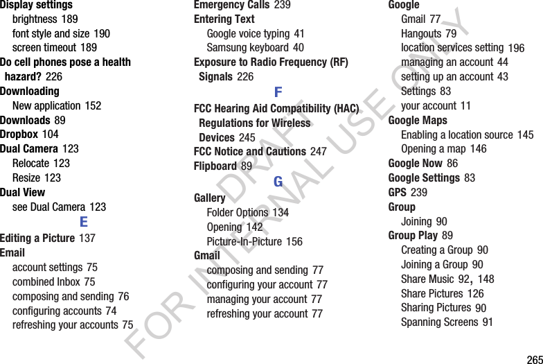 ฀฀฀฀฀฀฀265Display settingsbrightness฀189font฀style฀and฀size฀190screen฀timeout฀189Do cell phones pose a health hazard?฀226DownloadingNew฀application฀152Downloads฀89Dropbox฀104Dual Camera฀123Relocate฀123Resize฀123Dual Viewsee฀Dual฀Camera฀123EEditing a Picture฀137Emailaccount฀settings฀75combined฀Inbox฀75composing฀and฀sending฀76configuring฀accounts฀74refreshing฀your฀accounts฀75Emergency Calls฀239Entering TextGoogle฀voice฀typing฀41Samsung฀keyboard฀40Exposure to Radio Frequency (RF) Signals฀226FFCC Hearing Aid Compatibility (HAC) Regulations for Wireless Devices฀245FCC Notice and Cautions฀247Flipboard฀89GGalleryFolder฀Options฀134Opening฀142Picture-In-Picture฀156Gmailcomposing฀and฀sending฀77configuring฀your฀account฀77managing฀your฀account฀77refreshing฀your฀account฀77GoogleGmail฀77Hangouts฀79location฀services฀setting฀196managing฀an฀account฀44setting฀up฀an฀account฀43Settings฀83your฀account฀11Google MapsEnabling฀a฀location฀source฀145Opening฀a฀map฀146Google Now฀86Google Settings฀83GPS฀239GroupJoining฀90Group Play฀89Creating฀a฀Group฀90Joining฀a฀Group฀90Share฀Music฀92,฀148Share฀Pictures฀126Sharing฀Pictures฀90Spanning฀Screens฀91DRAFT FOR INTERNAL USE ONLY