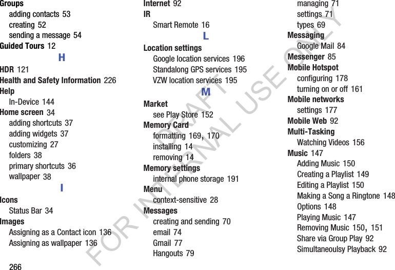 266Groupsadding฀contacts฀53creating฀52sending฀a฀message฀54Guided Tours฀12HHDR฀121Health and Safety Information฀226HelpIn-Device฀144Home screen฀34adding฀shortcuts฀37adding฀widgets฀37customizing฀27folders฀38primary฀shortcuts฀36wallpaper฀38IIconsStatus฀Bar฀34ImagesAssigning฀as฀a฀Contact฀icon฀136Assigning฀as฀wallpaper฀136Internet฀92IRSmart฀Remote฀16LLocation settingsGoogle฀location฀services฀196Standalong฀GPS฀services฀195VZW฀location฀services฀195MMarketsee฀Play฀Store฀152Memory Cardformatting฀169,฀170installing฀14removing฀14Memory settingsinternal฀phone฀storage฀191Menucontext-sensitive฀28Messagescreating฀and฀sending฀70email฀74Gmail฀77Hangouts฀79managing฀71settings฀71types฀69MessagingGoogle฀Mail฀84Messenger฀85Mobile Hotspotconfiguring฀178turning฀on฀or฀off฀161Mobile networkssettings฀177Mobile Web฀92Multi-TaskingWatching฀Videos฀156Music฀147Adding฀Music฀150Creating฀a฀Playlist฀149Editing฀a฀Playlist฀150Making฀a฀Song฀a฀Ringtone฀148Options฀148Playing฀Music฀147Removing฀Music฀150,฀151Share฀via฀Group฀Play฀92Simultaneoulsy฀Playback฀92DRAFT FOR INTERNAL USE ONLY