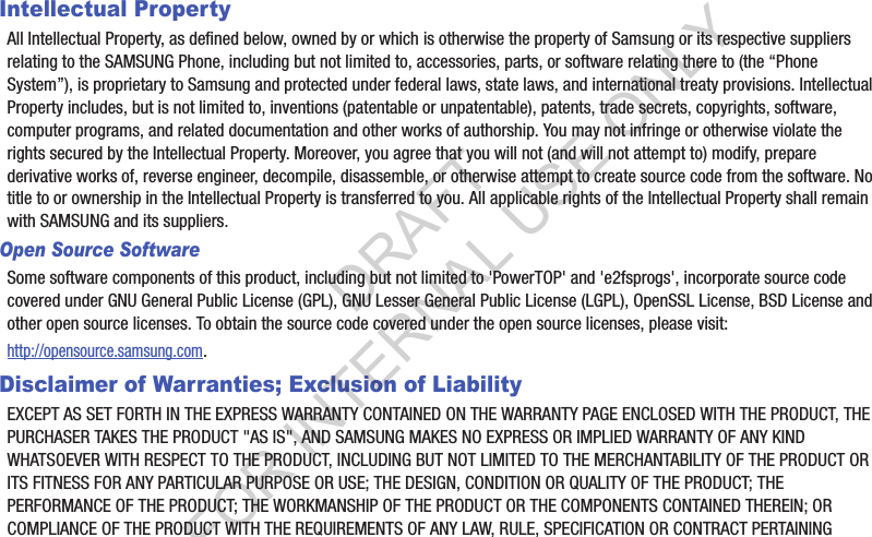 Intellectual PropertyAll฀Intellectual฀Property,฀as฀defined฀below,฀owned฀by฀or฀which฀is฀otherwise฀the฀property฀of฀Samsung฀or฀its฀respective฀suppliers฀relating฀to฀the฀SAMSUNG฀Phone,฀including฀but฀not฀limited฀to,฀accessories,฀parts,฀or฀software฀relating฀there฀to฀(the฀“Phone฀System”),฀is฀proprietary฀to฀Samsung฀and฀protected฀under฀federal฀laws,฀state฀laws,฀and฀international฀treaty฀provisions.฀Intellectual฀Property฀includes,฀but฀is฀not฀limited฀to,฀inventions฀(patentable฀or฀unpatentable),฀patents,฀trade฀secrets,฀copyrights,฀software,฀computer฀programs,฀and฀related฀documentation฀and฀other฀works฀of฀authorship.฀You฀may฀not฀infringe฀or฀otherwise฀violate฀the฀rights฀secured฀by฀the฀Intellectual฀Property.฀Moreover,฀you฀agree฀that฀you฀will฀not฀(and฀will฀not฀attempt฀to)฀modify,฀prepare฀derivative฀works฀of,฀reverse฀engineer,฀decompile,฀disassemble,฀or฀otherwise฀attempt฀to฀create฀source฀code฀from฀the฀software.฀No฀title฀to฀or฀ownership฀in฀the฀Intellectual฀Property฀is฀transferred฀to฀you.฀All฀applicable฀rights฀of฀the฀Intellectual฀Property฀shall฀remain฀with฀SAMSUNG฀and฀its฀suppliers.Open Source SoftwareSome฀software฀components฀of฀this฀product,฀including฀but฀not฀limited฀to฀&apos;PowerTOP&apos;฀and฀&apos;e2fsprogs&apos;,฀incorporate฀source฀code฀covered฀under฀GNU฀General฀Public฀License฀(GPL),฀GNU฀Lesser฀General฀Public฀License฀(LGPL),฀OpenSSL฀License,฀BSD฀License฀and฀other฀open฀source฀licenses.฀To฀obtain฀the฀source฀code฀covered฀under฀the฀open฀source฀licenses,฀please฀visit:http://opensource.samsung.com.Disclaimer of Warranties; Exclusion of LiabilityEXCEPT฀AS฀SET฀FORTH฀IN฀THE฀EXPRESS฀WARRANTY฀CONTAINED฀ON฀THE฀WARRANTY฀PAGE฀ENCLOSED฀WITH฀THE฀PRODUCT,฀THE฀PURCHASER฀TAKES฀THE฀PRODUCT฀&quot;AS฀IS&quot;,฀AND฀SAMSUNG฀MAKES฀NO฀EXPRESS฀OR฀IMPLIED฀WARRANTY฀OF฀ANY฀KIND฀WHATSOEVER฀WITH฀RESPECT฀TO฀THE฀PRODUCT,฀INCLUDING฀BUT฀NOT฀LIMITED฀TO฀THE฀MERCHANTABILITY฀OF฀THE฀PRODUCT฀OR฀ITS฀FITNESS฀FOR฀ANY฀PARTICULAR฀PURPOSE฀OR฀USE;฀THE฀DESIGN,฀CONDITION฀OR฀QUALITY฀OF฀THE฀PRODUCT;฀THE฀PERFORMANCE฀OF฀THE฀PRODUCT;฀THE฀WORKMANSHIP฀OF฀THE฀PRODUCT฀OR฀THE฀COMPONENTS฀CONTAINED฀THEREIN;฀OR฀COMPLIANCE฀OF฀THE฀PRODUCT฀WITH฀THE฀REQUIREMENTS฀OF฀ANY฀LAW,฀RULE,฀SPECIFICATION฀OR฀CONTRACT฀PERTAINING฀DRAFT FOR INTERNAL USE ONLY