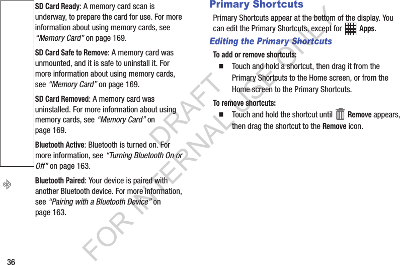 36Primary ShortcutsPrimary฀Shortcuts฀appear฀at฀the฀bottom฀of฀the฀display.฀You฀can฀edit฀the฀Primary฀Shortcuts,฀except฀for฀ ฀Apps.฀Editing the Primary ShortcutsTo add or remove shortcuts:䡲Touch฀and฀hold฀a฀shortcut,฀then฀drag฀it฀from฀the฀Primary฀Shortcuts฀to฀the฀Home฀screen,฀or฀from฀the฀Home฀screen฀to฀the฀Primary฀Shortcuts.To remove shortcuts:䡲Touch฀and฀hold฀the฀shortcut฀until฀ ฀Remove฀appears,฀then฀drag฀the฀shortcut฀to฀the฀Remove฀icon.SD Card Ready:฀A฀memory฀card฀scan฀is฀underway,฀to฀prepare฀the฀card฀for฀use.฀For฀more฀information฀about฀using฀memory฀cards,฀see฀“Memory Card”฀on฀page 169.SD Card Safe to Remove:฀A฀memory฀card฀was฀unmounted,฀and฀it฀is฀safe฀to฀uninstall฀it.฀For฀more฀information฀about฀using฀memory฀cards,฀see฀“Memory Card”฀on฀page 169.SD Card Removed:฀A฀memory฀card฀was฀uninstalled.฀For฀more฀information฀about฀using฀memory฀cards,฀see฀“Memory Card”฀on฀page 169.Bluetooth Active:฀Bluetooth฀is฀turned฀on.฀For฀more฀information,฀see฀“Turning Bluetooth On or Off”฀on฀page 163.Bluetooth Paired:฀Your฀device฀is฀paired฀with฀another฀Bluetooth฀device.฀For฀more฀information,฀see฀“Pairing with a Bluetooth Device”฀on฀page 163.DRAFT FOR INTERNAL USE ONLY