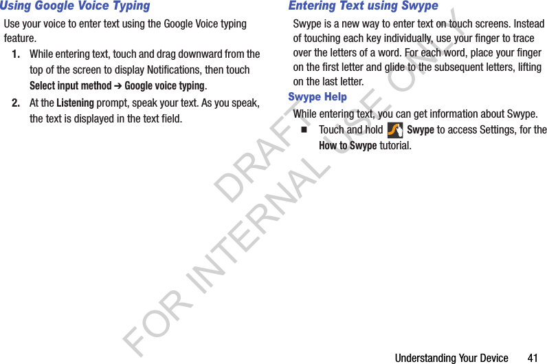 Understanding฀Your฀Device฀฀฀฀฀฀฀41Using Google Voice TypingUse฀your฀voice฀to฀enter฀text฀using฀the฀Google฀Voice฀typing฀feature.1. While฀entering฀text,฀touch฀and฀drag฀downward฀from฀the฀top฀of฀the฀screen฀to฀display฀Notifications,฀then฀touch฀Select input method ➔ Google voice typing.2. At฀the฀Listening฀prompt,฀speak฀your฀text.฀As฀you฀speak,฀the฀text฀is฀displayed฀in฀the฀text฀field.Entering Text using SwypeSwype฀is฀a฀new฀way฀to฀enter฀text฀on฀touch฀screens.฀Instead฀of฀touching฀each฀key฀individually,฀use฀your฀finger฀to฀trace฀over฀the฀letters฀of฀a฀word.฀For฀each฀word,฀place฀your฀finger฀on฀the฀first฀letter฀and฀glide฀to฀the฀subsequent฀letters,฀lifting฀on฀the฀last฀letter.Swype HelpWhile฀entering฀text,฀you฀can฀get฀information฀about฀Swype.䡲Touch฀and฀hold฀ ฀Swype฀to฀access฀Settings,฀for฀the฀How to Swype฀tutorial.DRAFT FOR INTERNAL USE ONLY