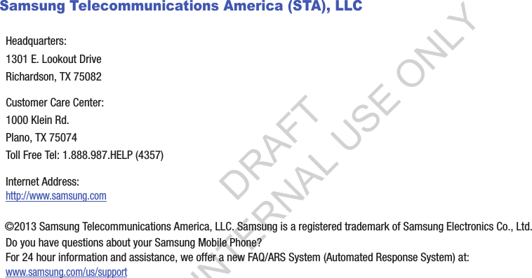Samsung Telecommunications America (STA), LLC©2013฀Samsung฀Telecommunications฀America,฀LLC.฀Samsung฀is฀a฀registered฀trademark฀of฀Samsung฀Electronics฀Co.,฀Ltd.Do฀you฀have฀questions฀about฀your฀Samsung฀Mobile฀Phone?฀For฀24฀hour฀information฀and฀assistance,฀we฀offer฀a฀new฀FAQ/ARS฀System฀(Automated฀Response฀System)฀at:www.samsung.com/us/supportHeadquarters:1301฀E.฀Lookout฀DriveRichardson,฀TX฀75082Customer฀Care฀Center:1000฀Klein฀Rd.Plano,฀TX฀75074Toll฀Free฀Tel:฀1.888.987.HELP฀(4357)Internet฀Address:฀http://www.samsung.comDRAFT FOR INTERNAL USE ONLY