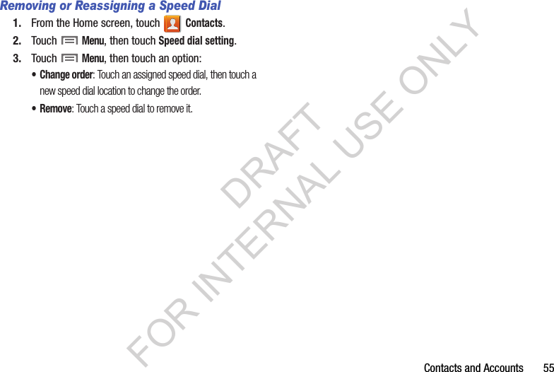 Contacts฀and฀Accounts฀฀฀฀฀฀฀55Removing or Reassigning a Speed Dial1. From฀the฀Home฀screen,฀touch฀ ฀Contacts.2. Touch฀฀Menu,฀then฀touch฀Speed dial setting.3. Touch฀฀Menu,฀then฀touch฀an฀option:• Change order: Touch an assigned speed dial, then touch a new speed dial location to change the order.•Remove: Touch a speed dial to remove it.DRAFT FOR INTERNAL USE ONLY