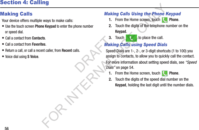 56Section 4: CallingMaking CallsYour฀device฀offers฀multiple฀ways฀to฀make฀calls:•฀Use฀the฀touch฀screen฀Phone Keypad฀to฀enter฀the฀phone฀number฀or฀speed฀dial.•฀Call฀a฀contact฀from฀Contacts.•฀Call฀a฀contact฀from฀Favorites.•฀Return฀a฀call,฀or฀call฀a฀recent฀caller,฀from฀Recent฀calls.•฀Voice฀dial฀using฀S Voice.Making Calls Using the Phone Keypad1. From฀the฀Home฀screen,฀touch฀ ฀Phone.2. Touch฀the฀digits฀of฀the฀telephone฀number฀on฀the฀Keypad.3. Touch฀ ฀to฀place฀the฀call.Making Calls using Speed DialsSpeed฀Dials฀are฀1-,฀2-,฀or฀3-digit฀shortcuts฀(1฀to฀100)฀you฀assign฀to฀contacts,฀to฀allow฀you฀to฀quickly฀call฀the฀contact.For฀more฀information฀about฀setting฀speed฀dials,฀see฀“Speed Dials”฀on฀page 54.1. From฀the฀Home฀screen,฀touch฀ ฀Phone.2. Touch฀the฀digits฀of฀the฀speed฀dial฀number฀on฀the฀Keypad,฀holding฀the฀last฀digit฀until฀the฀number฀dials.DRAFT FOR INTERNAL USE ONLY