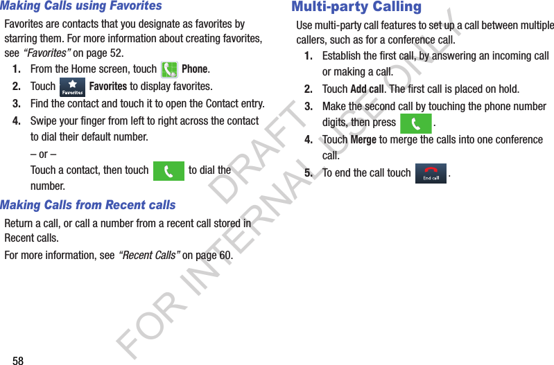 58Making Calls using FavoritesFavorites฀are฀contacts฀that฀you฀designate฀as฀favorites฀by฀starring฀them.฀For฀more฀information฀about฀creating฀favorites,฀see฀“Favorites”฀on฀page 52.1. From฀the฀Home฀screen,฀touch฀ ฀Phone.2. Touch฀ ฀Favorites฀to฀display฀favorites.3. Find฀the฀contact฀and฀touch฀it฀to฀open฀the฀Contact฀entry.4. Swipe฀your฀finger฀from฀left฀to฀right฀across฀the฀contact฀to฀dial฀their฀default฀number.–฀or฀–Touch฀a฀contact,฀then฀touch฀ ฀to฀dial฀the฀number.Making Calls from Recent callsReturn฀a฀call,฀or฀call฀a฀number฀from฀a฀recent฀call฀stored฀in฀Recent฀calls.฀For฀more฀information,฀see฀“Recent Calls”฀on฀page 60.฀Multi-party CallingUse฀multi-party฀call฀features฀to฀set฀up฀a฀call฀between฀multiple฀callers,฀such฀as฀for฀a฀conference฀call.1. Establish฀the฀first฀call,฀by฀answering฀an฀incoming฀call฀or฀making฀a฀call.2. Touch฀Add call.฀The฀first฀call฀is฀placed฀on฀hold.฀3. Make฀the฀second฀call฀by฀touching฀the฀phone฀number฀digits,฀then฀press฀ .4. Touch฀Merge฀to฀merge฀the฀calls฀into฀one฀conference฀call.5. To฀end฀the฀call฀touch฀.DRAFT FOR INTERNAL USE ONLY