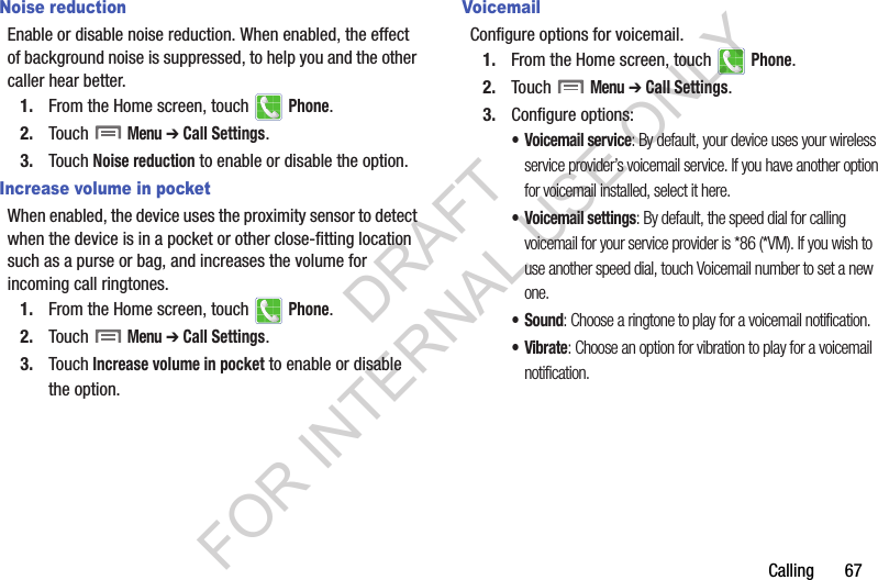 Calling฀฀฀฀฀฀฀67Noise reductionEnable฀or฀disable฀noise฀reduction.฀When฀enabled,฀the฀effect฀of฀background฀noise฀is฀suppressed,฀to฀help฀you฀and฀the฀other฀caller฀hear฀better.1. From฀the฀Home฀screen,฀touch฀ ฀Phone.2. Touch฀฀Menu฀➔ Call Settings.฀3. Touch฀Noise reduction฀to฀enable฀or฀disable฀the฀option.Increase volume in pocketWhen฀enabled,฀the฀device฀uses฀the฀proximity฀sensor฀to฀detect฀when฀the฀device฀is฀in฀a฀pocket฀or฀other฀close-fitting฀location฀such฀as฀a฀purse฀or฀bag,฀and฀increases฀the฀volume฀for฀incoming฀call฀ringtones.1. From฀the฀Home฀screen,฀touch฀ ฀Phone.2. Touch฀฀Menu฀➔ Call Settings.3. Touch Increase volume in pocket฀to฀enable฀or฀disable฀the฀option.VoicemailConfigure฀options฀for฀voicemail.1. From฀the฀Home฀screen,฀touch฀ ฀Phone.2. Touch฀฀Menu฀➔ Call Settings.3. Configure฀options:• Voicemail service: By default, your device uses your wireless service provider’s voicemail service. If you have another option for voicemail installed, select it here.• Voicemail settings: By default, the speed dial for calling voicemail for your service provider is *86 (*VM). If you wish to use another speed dial, touch Voicemail number to set a new one.•Sound: Choose a ringtone to play for a voicemail notification.•Vibrate: Choose an option for vibration to play for a voicemail notification.DRAFT FOR INTERNAL USE ONLY