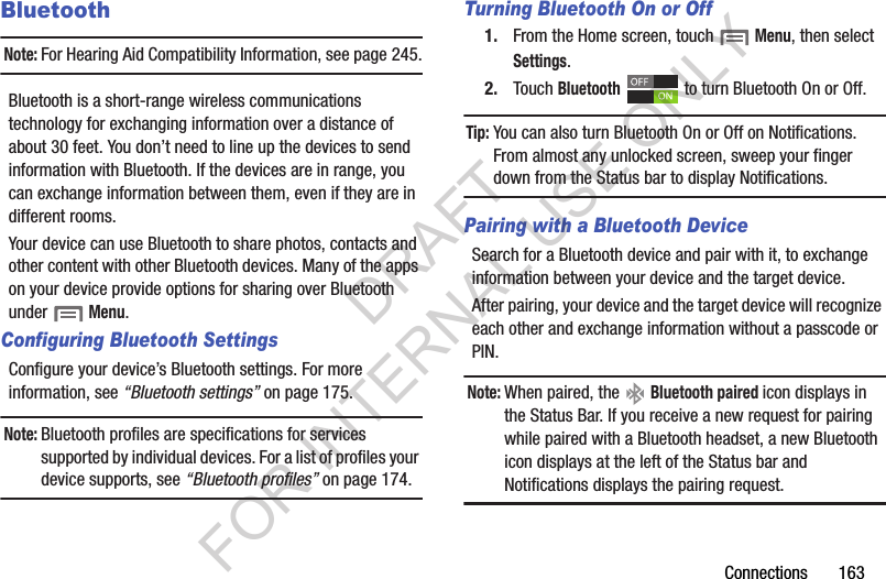 Connections฀฀฀฀฀฀฀163BluetoothNote:For฀Hearing฀Aid฀Compatibility฀Information,฀see฀page 245.Bluetooth฀is฀a฀short-range฀wireless฀communications฀technology฀for฀exchanging฀information฀over฀a฀distance฀of฀about฀30฀feet.฀You฀don’t฀need฀to฀line฀up฀the฀devices฀to฀send฀information฀with฀Bluetooth.฀If฀the฀devices฀are฀in฀range,฀you฀can฀exchange฀information฀between฀them,฀even฀if฀they฀are฀in฀different฀rooms.Your฀device฀can฀use฀Bluetooth฀to฀share฀photos,฀contacts฀and฀other฀content฀with฀other฀Bluetooth฀devices.฀Many฀of฀the฀apps฀on฀your฀device฀provide฀options฀for฀sharing฀over฀Bluetooth฀under฀฀Menu.Configuring Bluetooth SettingsConfigure฀your฀device’s฀Bluetooth฀settings.฀For฀more฀information,฀see฀“Bluetooth settings”฀on฀page 175.Note:Bluetooth฀profiles฀are฀specifications฀for฀services฀supported฀by฀individual฀devices.฀For฀a฀list฀of฀profiles฀your฀device฀supports,฀see฀“Bluetooth profiles”฀on฀page 174.Turning Bluetooth On or Off1. From฀the฀Home฀screen,฀touch฀฀Menu,฀then฀select Settings.2. Touch฀Bluetooth฀ ฀to฀turn฀Bluetooth฀On฀or฀Off.Tip:You฀can฀also฀turn฀Bluetooth฀On฀or฀Off฀on฀Notifications.฀From฀almost฀any฀unlocked฀screen,฀sweep฀your฀finger฀down฀from฀the฀Status฀bar฀to฀display฀Notifications.Pairing with a Bluetooth DeviceSearch฀for฀a฀Bluetooth฀device฀and฀pair฀with฀it,฀to฀exchange฀information฀between฀your฀device฀and฀the฀target฀device.฀After฀pairing,฀your฀device฀and฀the฀target฀device฀will฀recognize฀each฀other฀and฀exchange฀information฀without฀a฀passcode฀or฀PIN.Note:When฀paired,฀the฀ ฀Bluetooth paired icon฀displays฀in฀the฀Status฀Bar.฀If฀you฀receive฀a฀new฀request฀for฀pairing฀while฀paired฀with฀a฀Bluetooth฀headset,฀a฀new฀Bluetooth฀icon฀displays฀at฀the฀left฀of฀the฀Status฀bar฀and฀Notifications฀displays฀the฀pairing฀request.DRAFT FOR INTERNAL USE ONLY