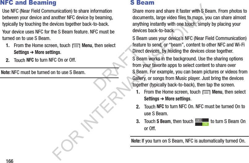 166NFC and BeamingUse฀NFC฀(Near฀Field฀Communication)฀to฀share฀information฀between฀your฀device฀and฀another฀NFC฀device฀by฀beaming,฀typically฀by฀touching฀the฀devices฀together฀back-to-back.Your฀device฀uses฀NFC฀for฀the฀S฀Beam฀feature.฀NFC฀must฀be฀turned฀on฀to฀use฀S฀Beam.1. From฀the฀Home฀screen,฀touch฀฀Menu,฀then฀select Settings ➔ More settings.2. Touch฀NFC฀to฀turn฀NFC฀On฀or฀Off.Note:NFC฀must฀be฀turned฀on฀to฀use฀S฀Beam.S BeamShare฀more฀and฀share฀it฀faster฀with฀S฀Beam.฀From฀photos฀to฀documents,฀large฀video฀files฀to฀maps,฀you฀can฀share฀almost฀anything฀instantly฀with฀one฀touch,฀simply฀by฀placing฀your฀devices฀back-to-back.S฀Beam฀uses฀your฀device’s฀NFC฀(Near฀Field฀Communication)฀feature฀to฀send,฀or฀“beam”,฀content฀to฀other฀NFC฀and฀Wi-Fi฀Direct฀devices,฀by฀holding฀the฀devices฀close฀together.฀S฀Beam฀works฀in฀the฀background.฀Use฀the฀sharing฀options฀from฀your฀favorite฀apps฀to฀select฀content฀to฀share฀over฀S฀Beam.฀For฀example,฀you฀can฀beam฀pictures฀or฀videos฀from฀Gallery,฀or฀songs฀from฀Music฀player.฀Just฀bring฀the฀devices฀together฀(typically฀back-to-back),฀then฀tap฀the฀screen.1. From฀the฀Home฀screen,฀touch฀฀Menu,฀then฀select Settings ➔ More settings.2. Touch฀NFC฀to฀turn฀NFC฀On.฀NFC฀must฀be฀turned฀On฀to฀use฀S฀Beam.3. Touch฀S Beam,฀then฀touch฀ ฀to฀turn฀S฀Beam฀On฀or฀Off.฀Note:If฀you฀turn฀on฀S฀Beam,฀NFC฀is฀automatically฀turned฀On.DRAFT FOR INTERNAL USE ONLY