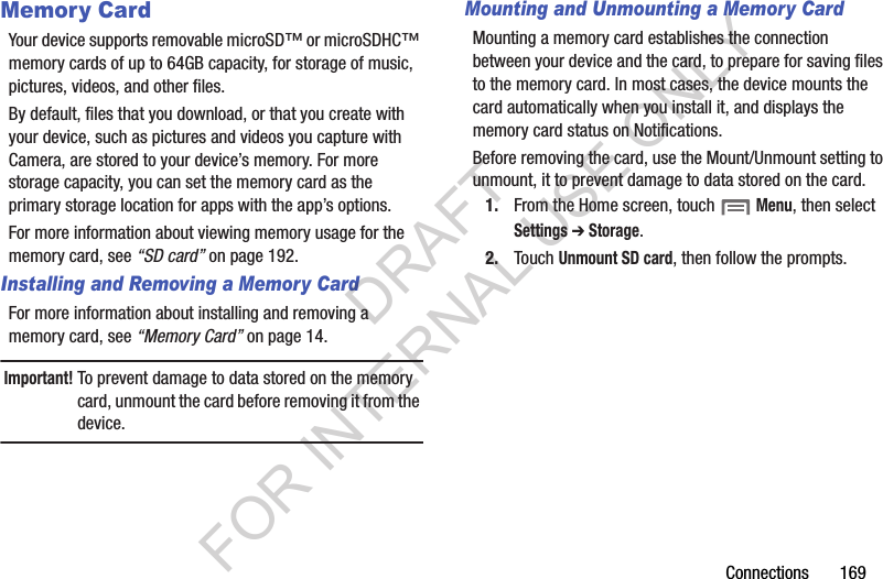 Connections฀฀฀฀฀฀฀169Memory CardYour฀device฀supports฀removable฀microSD™฀or฀microSDHC™฀memory฀cards฀of฀up฀to฀64GB฀capacity,฀for฀storage฀of฀music,฀pictures,฀videos,฀and฀other฀files.By฀default,฀files฀that฀you฀download,฀or฀that฀you฀create฀with฀your฀device,฀such฀as฀pictures฀and฀videos฀you฀capture฀with฀Camera,฀are฀stored฀to฀your฀device’s฀memory.฀For฀more฀storage฀capacity,฀you฀can฀set฀the฀memory฀card฀as฀the฀primary฀storage฀location฀for฀apps฀with฀the฀app’s฀options.For฀more฀information฀about฀viewing฀memory฀usage฀for฀the฀memory฀card,฀see฀“SD card”฀on฀page 192.Installing and Removing a Memory CardFor฀more฀information฀about฀installing฀and฀removing฀a฀memory฀card,฀see฀“Memory Card”฀on฀page 14.Important!To฀prevent฀damage฀to฀data฀stored฀on฀the฀memory฀card,฀unmount฀the฀card฀before฀removing฀it฀from฀the฀device.Mounting and Unmounting a Memory CardMounting฀a฀memory฀card฀establishes฀the฀connection฀between฀your฀device฀and฀the฀card,฀to฀prepare฀for฀saving฀files฀to฀the฀memory฀card.฀In฀most฀cases,฀the฀device฀mounts฀the฀card฀automatically฀when฀you฀install฀it,฀and฀displays฀the฀memory฀card฀status฀on฀Notifications.Before฀removing฀the฀card,฀use฀the฀Mount/Unmount฀setting฀to฀unmount,฀it฀to฀prevent฀damage฀to฀data฀stored฀on฀the฀card.1. From฀the฀Home฀screen,฀touch฀฀Menu,฀then฀select Settings ➔ Storage.2. Touch฀Unmount SD card,฀then฀follow฀the฀prompts.฀DRAFT FOR INTERNAL USE ONLY