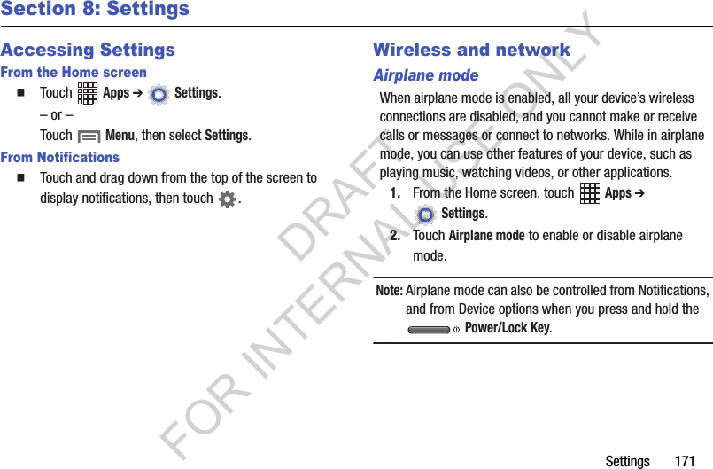 Settings฀฀฀฀฀฀฀171Section 8: SettingsAccessing SettingsFrom the Home screen䡲Touch฀ ฀Apps ➔ ฀Settings.฀–฀or฀–Touch฀฀Menu,฀then฀select฀Settings.From Notifications䡲Touch฀and฀drag฀down฀from฀the฀top฀of฀the฀screen฀to฀display฀notifications,฀then฀touch฀ .Wireless and networkAirplane modeWhen฀airplane฀mode฀is฀enabled,฀all฀your฀device’s฀wireless฀connections฀are฀disabled,฀and฀you฀cannot฀make฀or฀receive฀calls฀or฀messages฀or฀connect฀to฀networks.฀While฀in฀airplane฀mode,฀you฀can฀use฀other฀features฀of฀your฀device,฀such฀as฀playing฀music,฀watching฀videos,฀or฀other฀applications.1. From฀the฀Home฀screen,฀touch฀ ฀Apps ➔ ฀Settings.2. Touch฀Airplane mode฀to฀enable฀or฀disable฀airplane฀mode.Note:Airplane฀mode฀can฀also฀be฀controlled฀from฀Notifications,฀and฀from฀Device฀options฀when฀you฀press฀and฀hold฀the฀฀Power/Lock Key.DRAFT FOR INTERNAL USE ONLY