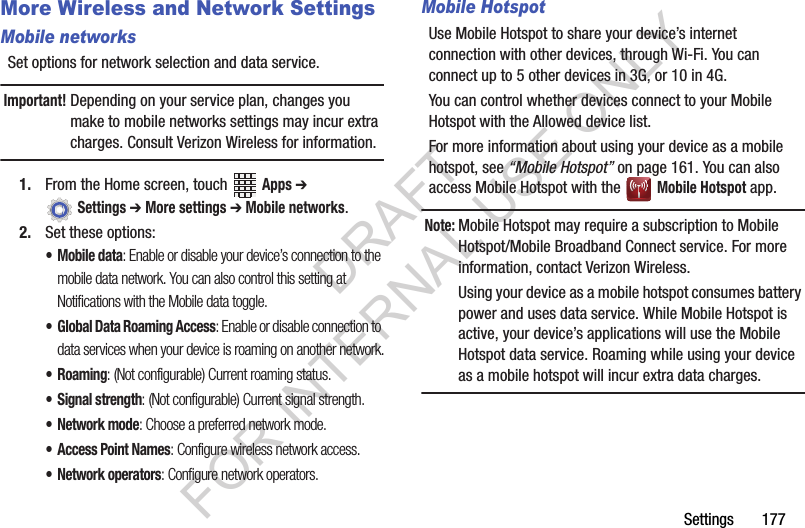 Settings฀฀฀฀฀฀฀177More Wireless and Network SettingsMobile networksSet฀options฀for฀network฀selection฀and฀data฀service.Important!Depending฀on฀your฀service฀plan,฀changes฀you฀make฀to฀mobile฀networks฀settings฀may฀incur฀extra฀charges.฀Consult฀Verizon฀Wireless฀for฀information.1. From฀the฀Home฀screen,฀touch฀ ฀Apps ➔ ฀Settings ➔ More settings ➔ Mobile networks.2. Set฀these฀options:• Mobile data: Enable or disable your device’s connection to the mobile data network. You can also control this setting at Notifications with the Mobile data toggle.• Global Data Roaming Access: Enable or disable connection to data services when your device is roaming on another network.•Roaming: (Not configurable) Current roaming status.• Signal strength: (Not configurable) Current signal strength.•Network mode: Choose a preferred network mode.• Access Point Names: Configure wireless network access.• Network operators: Configure network operators.Mobile HotspotUse฀Mobile฀Hotspot฀to฀share฀your฀device’s฀internet฀connection฀with฀other฀devices,฀through฀Wi-Fi.฀You฀can฀connect฀up฀to฀5฀other฀devices฀in฀3G,฀or฀10฀in฀4G.฀You฀can฀control฀whether฀devices฀connect฀to฀your฀Mobile฀Hotspot฀with฀the฀Allowed฀device฀list.For฀more฀information฀about฀using฀your฀device฀as฀a฀mobile฀hotspot,฀see฀“Mobile Hotspot”฀on฀page 161.฀You฀can฀also฀access฀Mobile฀Hotspot฀with฀the฀ ฀Mobile Hotspot฀app.Note:Mobile฀Hotspot฀may฀require฀a฀subscription฀to฀Mobile฀Hotspot/Mobile฀Broadband฀Connect฀service.฀For฀more฀information,฀contact฀Verizon฀Wireless.฀Using฀your฀device฀as฀a฀mobile฀hotspot฀consumes฀battery฀power฀and฀uses฀data฀service.฀While฀Mobile฀Hotspot฀is฀active,฀your฀device’s฀applications฀will฀use฀the฀Mobile฀Hotspot฀data฀service.฀Roaming฀while฀using฀your฀device฀as฀a฀mobile฀hotspot฀will฀incur฀extra฀data฀charges.DRAFT FOR INTERNAL USE ONLY