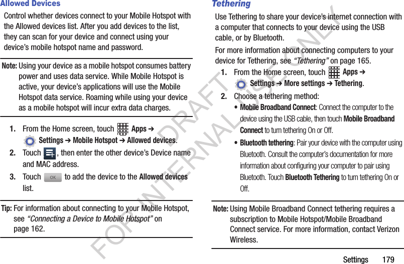 Settings฀฀฀฀฀฀฀179Allowed DevicesControl฀whether฀devices฀connect฀to฀your฀Mobile฀Hotspot฀with฀the฀Allowed฀devices฀list.฀After฀you฀add฀devices฀to฀the฀list,฀they฀can฀scan฀for฀your฀device฀and฀connect฀using฀your฀device’s฀mobile฀hotspot฀name฀and฀password.Note:Using฀your฀device฀as฀a฀mobile฀hotspot฀consumes฀battery฀power฀and฀uses฀data฀service.฀While฀Mobile฀Hotspot฀is฀active,฀your฀device’s฀applications฀will฀use฀the฀Mobile฀Hotspot฀data฀service.฀Roaming฀while฀using฀your฀device฀as฀a฀mobile฀hotspot฀will฀incur฀extra฀data฀charges.1. From฀the฀Home฀screen,฀touch฀ ฀Apps ➔ ฀Settings ➔ Mobile Hotspot ➔ Allowed devices.2. Touch฀ ,฀then฀enter฀the฀other฀device’s฀Device฀name฀and฀MAC฀address.3. Touch฀฀to฀add฀the฀device฀to฀the฀Allowed devices฀list.Tip:For฀information฀about฀connecting฀to฀your฀Mobile฀Hotspot,฀see฀“Connecting a Device to Mobile Hotspot”฀on฀page 162.TetheringUse฀Tethering฀to฀share฀your฀device’s฀internet฀connection฀with฀a฀computer฀that฀connects฀to฀your฀device฀using฀the฀USB฀cable,฀or฀by฀Bluetooth.For฀more฀information฀about฀connecting฀computers฀to฀your฀device฀for฀Tethering,฀see฀“Tethering”฀on฀page 165.1. From฀the฀Home฀screen,฀touch฀ ฀Apps ➔ ฀Settings ➔ More settings ➔ Tethering.2. Choose฀a฀tethering฀method:• Mobile Broadband Connect: Connect the computer to the device using the USB cable, then touch Mobile Broadband Connect to turn tethering On or Off.• Bluetooth tethering: Pair your device with the computer using Bluetooth. Consult the computer’s documentation for more information about configuring your computer to pair using Bluetooth. Touch Bluetooth Tethering to turn tethering On or Off. Note:Using฀Mobile฀Broadband฀Connect฀tethering฀requires฀a฀subscription฀to฀Mobile฀Hotspot/Mobile฀Broadband฀Connect฀service.฀For฀more฀information,฀contact฀Verizon฀Wireless.DRAFT FOR INTERNAL USE ONLY
