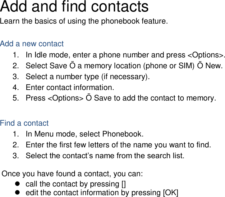 Add and find contacts Learn the basics of using the phonebook feature.  Add a new contact 1.  In Idle mode, enter a phone number and press &lt;Options&gt;. 2.  Select Save Õ a memory location (phone or SIM) Õ New.   3.  Select a number type (if necessary). 4.  Enter contact information. 5.  Press &lt;Options&gt; Õ Save to add the contact to memory.  Find a contact 1.  In Menu mode, select Phonebook. 2.  Enter the first few letters of the name you want to find. 3. Select the contact’s name from the search list.  Once you have found a contact, you can:   call the contact by pressing []   edit the contact information by pressing [OK]  