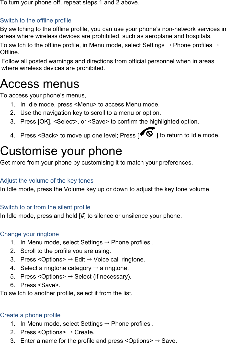 To turn your phone off, repeat steps 1 and 2 above.  Switch to the offline profile By switching to the offline profile, you can use your phone’s non-network services in areas where wireless devices are prohibited, such as aeroplane and hospitals. To switch to the offline profile, in Menu mode, select Settings  Phone profiles  Offline. Follow all posted warnings and directions from official personnel when in areas where wireless devices are prohibited. Access menus To access your phone’s menus, 1. In Idle mode, press &lt;Menu&gt; to access Menu mode. 2. Use the navigation key to scroll to a menu or option. 3. Press [OK], &lt;Select&gt;, or &lt;Save&gt; to confirm the highlighted option. 4. Press &lt;Back&gt; to move up one level; Press [ ] to return to Idle mode. Customise your phone Get more from your phone by customising it to match your preferences.  Adjust the volume of the key tones In Idle mode, press the Volume key up or down to adjust the key tone volume.  Switch to or from the silent profile In Idle mode, press and hold [#] to silence or unsilence your phone.  Change your ringtone 1. In Menu mode, select Settings  Phone profiles . 2. Scroll to the profile you are using. 3. Press &lt;Options&gt;  Edit  Voice call ringtone. 4. Select a ringtone category  a ringtone. 5. Press &lt;Options&gt;  Select (if necessary). 6. Press &lt;Save&gt;. To switch to another profile, select it from the list.  Create a phone profile 1. In Menu mode, select Settings  Phone profiles . 2. Press &lt;Options&gt;  Create. 3. Enter a name for the profile and press &lt;Options&gt;  Save. 