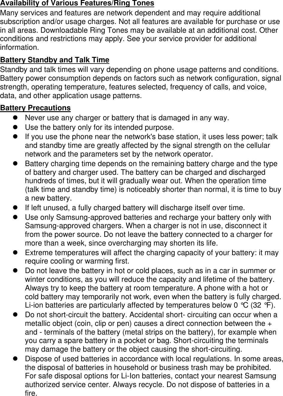 Availability of Various Features/Ring Tones Many services and features are network dependent and may require additional subscription and/or usage charges. Not all features are available for purchase or use in all areas. Downloadable Ring Tones may be available at an additional cost. Other conditions and restrictions may apply. See your service provider for additional information. Battery Standby and Talk Time Standby and talk times will vary depending on phone usage patterns and conditions. Battery power consumption depends on factors such as network configuration, signal strength, operating temperature, features selected, frequency of calls, and voice, data, and other application usage patterns.   Battery Precautions   Never use any charger or battery that is damaged in any way.   Use the battery only for its intended purpose.   If you use the phone near the network&apos;s base station, it uses less power; talk and standby time are greatly affected by the signal strength on the cellular network and the parameters set by the network operator.   Battery charging time depends on the remaining battery charge and the type of battery and charger used. The battery can be charged and discharged hundreds of times, but it will gradually wear out. When the operation time (talk time and standby time) is noticeably shorter than normal, it is time to buy a new battery.   If left unused, a fully charged battery will discharge itself over time.   Use only Samsung-approved batteries and recharge your battery only with Samsung-approved chargers. When a charger is not in use, disconnect it from the power source. Do not leave the battery connected to a charger for more than a week, since overcharging may shorten its life.   Extreme temperatures will affect the charging capacity of your battery: it may require cooling or warming first.   Do not leave the battery in hot or cold places, such as in a car in summer or winter conditions, as you will reduce the capacity and lifetime of the battery. Always try to keep the battery at room temperature. A phone with a hot or cold battery may temporarily not work, even when the battery is fully charged. Li-ion batteries are particularly affected by temperatures below 0 °C (32 °F).   Do not short-circuit the battery. Accidental short- circuiting can occur when a metallic object (coin, clip or pen) causes a direct connection between the + and - terminals of the battery (metal strips on the battery), for example when you carry a spare battery in a pocket or bag. Short-circuiting the terminals may damage the battery or the object causing the short-circuiting.   Dispose of used batteries in accordance with local regulations. In some areas, the disposal of batteries in household or business trash may be prohibited. For safe disposal options for Li-Ion batteries, contact your nearest Samsung authorized service center. Always recycle. Do not dispose of batteries in a fire. 