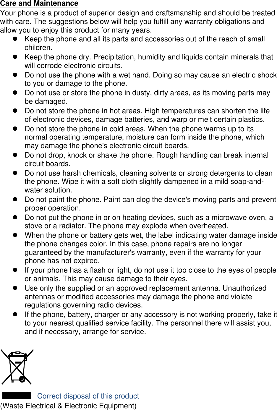 Care and Maintenance Your phone is a product of superior design and craftsmanship and should be treated with care. The suggestions below will help you fulfill any warranty obligations and allow you to enjoy this product for many years.   Keep the phone and all its parts and accessories out of the reach of small children.   Keep the phone dry. Precipitation, humidity and liquids contain minerals that will corrode electronic circuits.   Do not use the phone with a wet hand. Doing so may cause an electric shock to you or damage to the phone.   Do not use or store the phone in dusty, dirty areas, as its moving parts may be damaged.   Do not store the phone in hot areas. High temperatures can shorten the life of electronic devices, damage batteries, and warp or melt certain plastics.   Do not store the phone in cold areas. When the phone warms up to its normal operating temperature, moisture can form inside the phone, which may damage the phone&apos;s electronic circuit boards.   Do not drop, knock or shake the phone. Rough handling can break internal circuit boards.   Do not use harsh chemicals, cleaning solvents or strong detergents to clean the phone. Wipe it with a soft cloth slightly dampened in a mild soap-and-water solution.   Do not paint the phone. Paint can clog the device&apos;s moving parts and prevent proper operation.   Do not put the phone in or on heating devices, such as a microwave oven, a stove or a radiator. The phone may explode when overheated.   When the phone or battery gets wet, the label indicating water damage inside the phone changes color. In this case, phone repairs are no longer guaranteed by the manufacturer&apos;s warranty, even if the warranty for your phone has not expired.     If your phone has a flash or light, do not use it too close to the eyes of people or animals. This may cause damage to their eyes.   Use only the supplied or an approved replacement antenna. Unauthorized antennas or modified accessories may damage the phone and violate regulations governing radio devices.   If the phone, battery, charger or any accessory is not working properly, take it to your nearest qualified service facility. The personnel there will assist you, and if necessary, arrange for service.   Correct disposal of this product (Waste Electrical &amp; Electronic Equipment) 