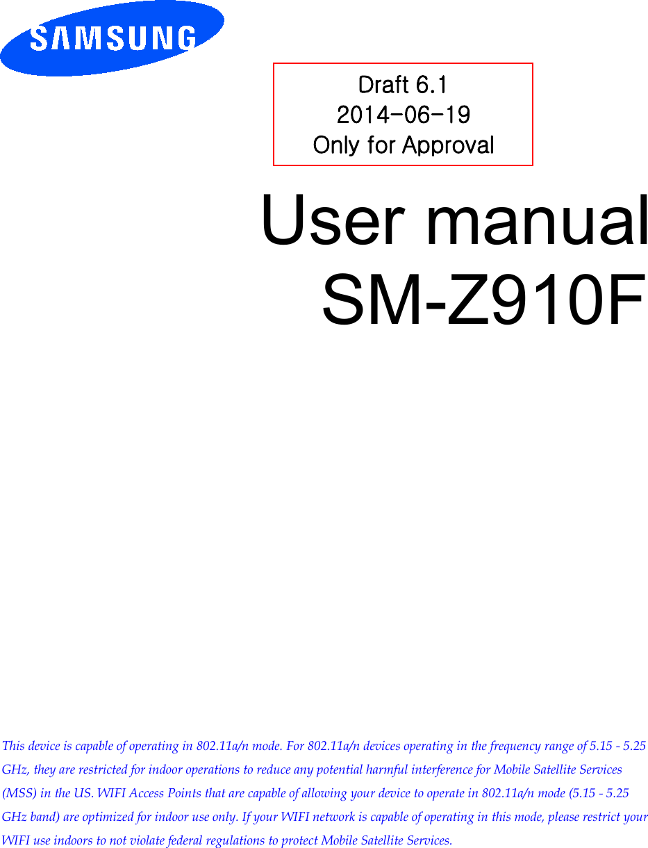 User manual SM-Z910F Draft 6.1 2014-06-19 Only for Approval This device is capable of operating in 802.11a/n mode. For 802.11a/n devices operating in the frequency range of 5.15 - 5.25 GHz, they are restricted for indoor operations to reduce any potential harmful interference for Mobile Satellite Services (MSS) in the US. WIFI Access Points that are capable of allowing your device to operate in 802.11a/n mode (5.15 - 5.25 GHz band) are optimized for indoor use only. If your WIFI network is capable of operating in this mode, please restrict your WIFI use indoors to not violate federal regulations to protect Mobile Satellite Services. 