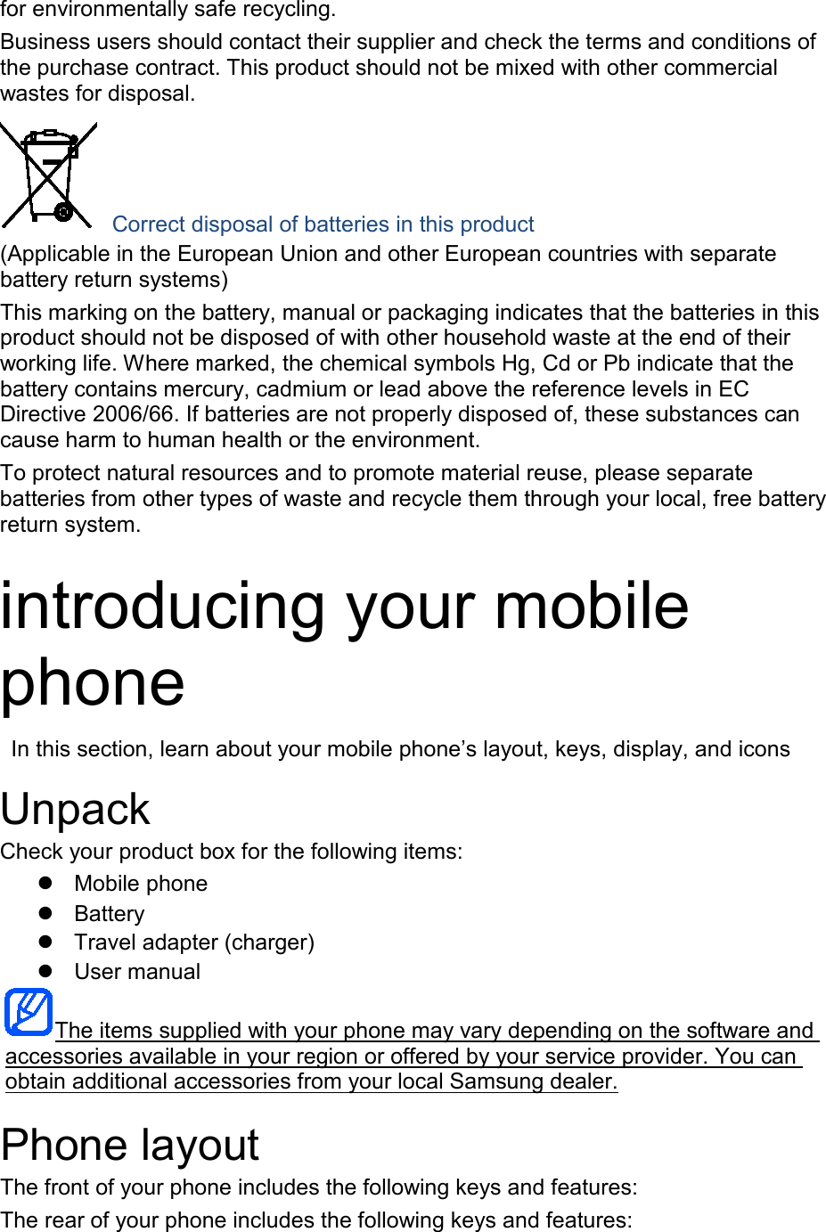 for environmentally safe recycling. Business users should contact their supplier and check the terms and conditions of the purchase contract. This product should not be mixed with other commercial wastes for disposal.  Correct disposal of batteries in this product (Applicable in the European Union and other European countries with separate battery return systems) This marking on the battery, manual or packaging indicates that the batteries in this product should not be disposed of with other household waste at the end of their working life. Where marked, the chemical symbols Hg, Cd or Pb indicate that the battery contains mercury, cadmium or lead above the reference levels in EC Directive 2006/66. If batteries are not properly disposed of, these substances can cause harm to human health or the environment. To protect natural resources and to promote material reuse, please separate batteries from other types of waste and recycle them through your local, free battery return system.  introducing your mobile phone  In this section, learn about your mobile phone’s layout, keys, display, and icons  Unpack Check your product box for the following items:  Mobile phone  Battery  Travel adapter (charger)  User manual The items supplied with your phone may vary depending on the software and accessories available in your region or offered by your service provider. You can obtain additional accessories from your local Samsung dealer.  Phone layout The front of your phone includes the following keys and features: The rear of your phone includes the following keys and features:  