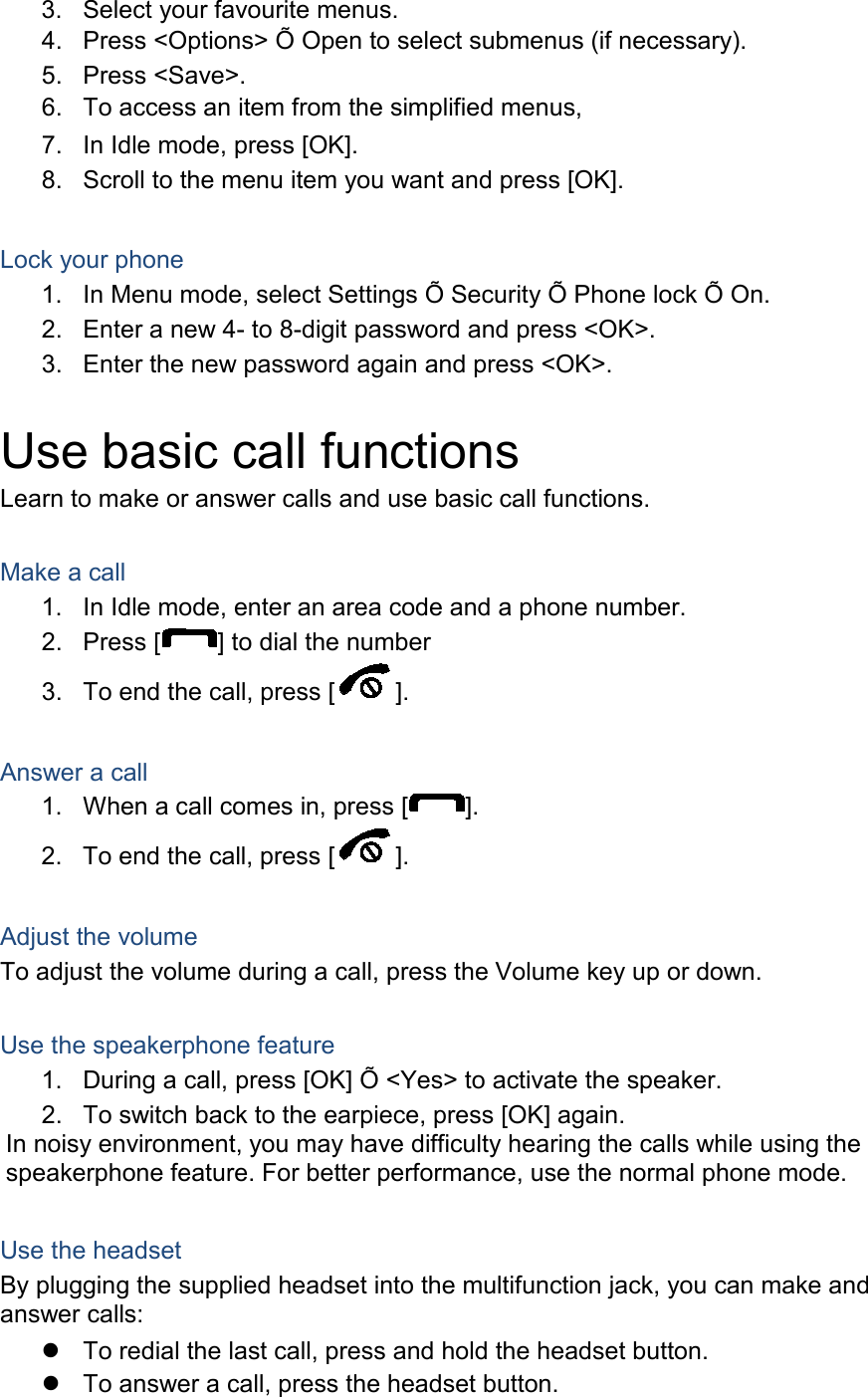 3. Select your favourite menus. 4. Press &lt;Options&gt; Õ Open to select submenus (if necessary). 5. Press &lt;Save&gt;. 6. To access an item from the simplified menus, 7. In Idle mode, press [OK]. 8. Scroll to the menu item you want and press [OK].  Lock your phone 1. In Menu mode, select Settings Õ Security Õ Phone lock Õ On. 2. Enter a new 4- to 8-digit password and press &lt;OK&gt;. 3. Enter the new password again and press &lt;OK&gt;.  Use basic call functions Learn to make or answer calls and use basic call functions.  Make a call 1. In Idle mode, enter an area code and a phone number. 2. Press [ ] to dial the number 3. To end the call, press [ ].    Answer a call 1. When a call comes in, press [ ]. 2. To end the call, press [ ].  Adjust the volume To adjust the volume during a call, press the Volume key up or down.  Use the speakerphone feature 1. During a call, press [OK] Õ &lt;Yes&gt; to activate the speaker. 2. To switch back to the earpiece, press [OK] again. In noisy environment, you may have difficulty hearing the calls while using the speakerphone feature. For better performance, use the normal phone mode.  Use the headset By plugging the supplied headset into the multifunction jack, you can make and answer calls:  To redial the last call, press and hold the headset button.  To answer a call, press the headset button. 