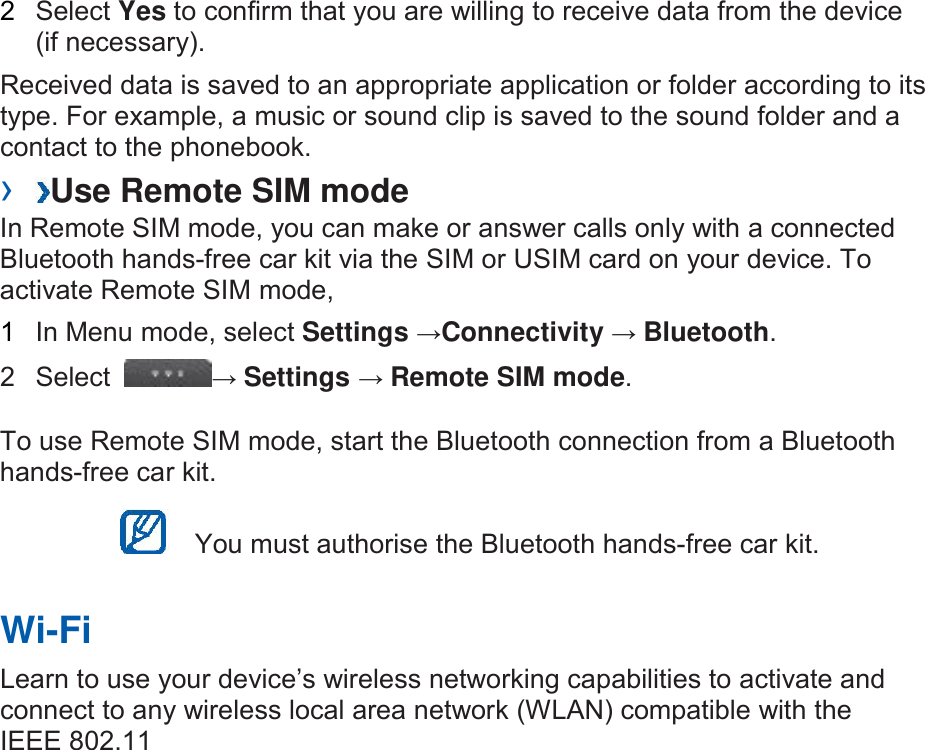 2  Select Yes to confirm that you are willing to receive data from the device (if necessary).   Received data is saved to an appropriate application or folder according to its type. For example, a music or sound clip is saved to the sound folder and a contact to the phonebook.   ›  Use Remote SIM mode   In Remote SIM mode, you can make or answer calls only with a connected Bluetooth hands-free car kit via the SIM or USIM card on your device. To activate Remote SIM mode,   1  In Menu mode, select Settings →Connectivity → Bluetooth.   2  Select  → Settings → Remote SIM mode.   To use Remote SIM mode, start the Bluetooth connection from a Bluetooth hands-free car kit.    You must authorise the Bluetooth hands-free car kit.   Wi-Fi   Learn to use your device’s wireless networking capabilities to activate and connect to any wireless local area network (WLAN) compatible with the IEEE 802.11 Db/g/n standards.   You can connect to the internet or other network devices anywhere an access point or wireless hotspot is available.    Your device uses non-harmonised frequency and is intended for use in all European countries. The WLAN can be operated in the EU without restriction indoors, but cannot be operated outdoors in France.    ›  Activate the WLAN feature   In Menu mode, select Settings →Connectivity →Wi-Fi.     An active WLAN running in the background will consume battery power. To preserve battery power, activate the WLAN only when needed.    ›  Deactivate the WLAN feature   In Menu mode, select Settings →Connectivity →Wi-Fi.    ›  Find and connect to a WLAN   1 In Menu mode, select Settings →Connectivity →Wi-Fi. The device 